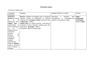 III Преходна област

1.Витоша и Средна гора

Географско           Природа                                         Трудовата дейност на хората            Селища
положение
Планината            Витоша е обявена за природен парк. Тя предлага Най-развит       е   туризмът.   Най-   София
Витоша се намира     чудесни условия за развитието на зимните посещаваните са възрожденските                Копривщица
на      юг      от   спортове. От нея извира р. Струма. Най-висок връх градове и минералните извори.        Панагюрище
Софийското поле.     е Черни връх – 2290 м.                                                                 курортът Хисар
Средна гора е        Средна гора не е висока планина. Полегатите й
разположена на       склонове са заети от букови и дъбови гори. Най-
изток от Витоша и    висок връх – вр. Богдан – 1603 м.
на      юг      от   Планината е богата на медни руди.
Задбалканските
котловини.
Западно         от
Витоша/         до
границата        с
Република
Сърбия/          е
разположена
областта Краище,
която се състои от
ниски планини и
хълмове.
 