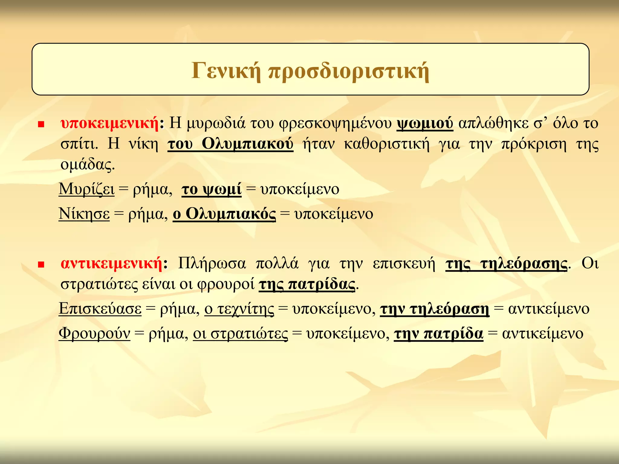 Γεληθή πξνζδηνξηζηηθή

   ππνθεηκεληθή: Η κπξσδηά ηνπ θξεζθνςεκέλνπ ςσκηνύ απιώζεθε ζ’ όιν ην
    ζπίηη. Η λίθε ηνπ Οιπκπηαθνύ ήηαλ θαζνξηζηηθή γηα ηελ πξόθξηζε ηεο
    νκάδαο.
    Μπξίδεη = ξήκα, ην ςσκί = ππνθείκελν
    Νίθεζε = ξήκα, ν Οιπκπηαθόο = ππνθείκελν

   αληηθεηκεληθή: Πιήξσζα πνιιά γηα ηελ επηζθεπή ηεο ηειεόξαζεο. Οη
    ζηξαηηώηεο είλαη νη θξνπξνί ηεο παηξίδαο.
    Επηζθεύαζε = ξήκα, ν ηερλίηεο = ππνθείκελν, ηελ ηειεόξαζε = αληηθείκελν
    Φξνπξνύλ = ξήκα, νη ζηξαηηώηεο = ππνθείκελν, ηελ παηξίδα = αληηθείκελν
 