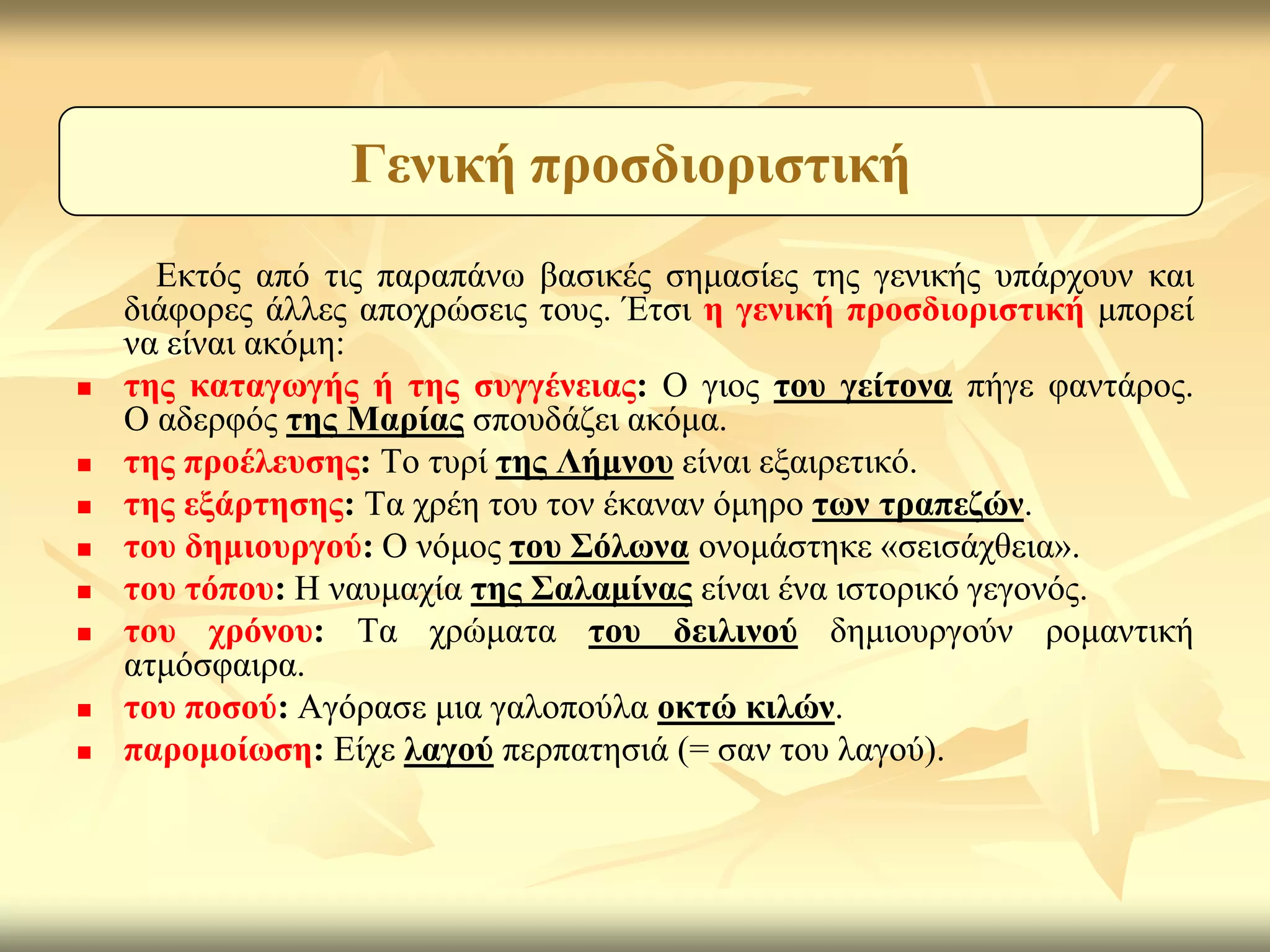 Γεληθή πξνζδηνξηζηηθή
      Εθηόο από ηηο παξαπάλσ βαζηθέο ζεκαζίεο ηεο γεληθήο ππάξρνπλ θαη
    δηάθνξεο άιιεο απνρξώζεηο ηνπο. Έηζη ε γεληθή πξνζδηνξηζηηθή κπνξεί
    λα είλαη αθόκε:
   ηεο θαηαγσγήο ή ηεο ζπγγέλεηαο: Ο γηνο ηνπ γείηνλα πήγε θαληάξνο.
    Ο αδεξθόο ηεο Μαξίαο ζπνπδάδεη αθόκα.
   ηεο πξνέιεπζεο: Τν ηπξί ηεο Λήκλνπ είλαη εμαηξεηηθό.
   ηεο εμάξηεζεο: Τα ρξέε ηνπ ηνλ έθαλαλ όκεξν ησλ ηξαπεδώλ.
   ηνπ δεκηνπξγνύ: Ο λόκνο ηνπ ΢όισλα νλνκάζηεθε «ζεηζάρζεηα».
   ηνπ ηόπνπ: Η λαπκαρία ηεο ΢αιακίλαο είλαη έλα ηζηνξηθό γεγνλόο.
   ηνπ ρξόλνπ: Τα ρξώκαηα ηνπ δεηιηλνύ δεκηνπξγνύλ ξνκαληηθή
    αηκόζθαηξα.
   ηνπ πνζνύ: Αγόξαζε κηα γαινπνύια νθηώ θηιώλ.
   παξνκνίσζε: Είρε ιαγνύ πεξπαηεζηά (= ζαλ ηνπ ιαγνύ).
 