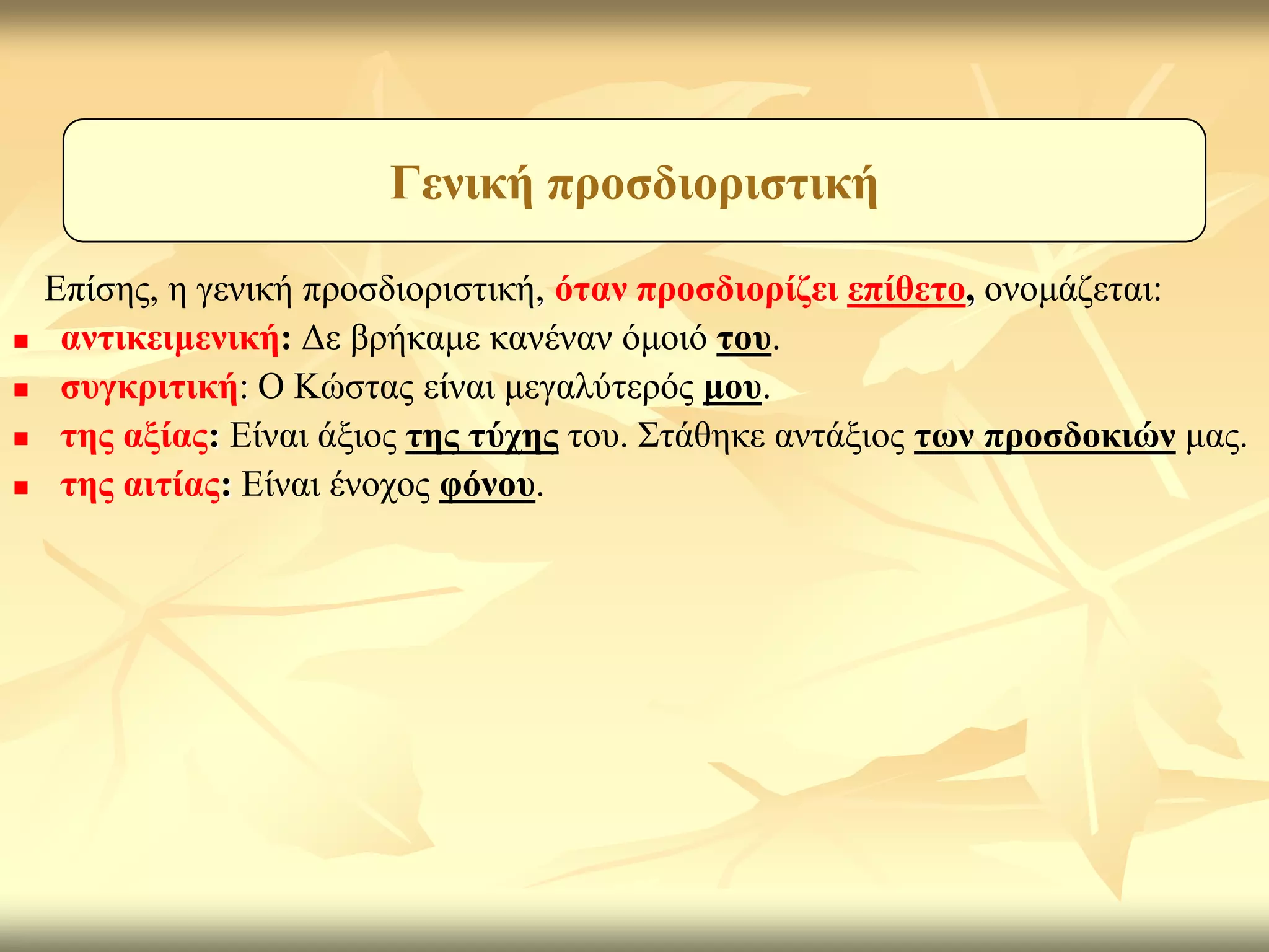 Γεληθή πξνζδηνξηζηηθή

    Επίζεο, ε γεληθή πξνζδηνξηζηηθή, όηαλ πξνζδηνξίδεη επίζεην, νλνκάδεηαη:
    αληηθεηκεληθή: Δε βξήθακε θαλέλαλ όκνηό ηνπ.
    ζπγθξηηηθή: Ο Κώζηαο είλαη κεγαιύηεξόο κνπ.
    ηεο αμίαο: Είλαη άμηνο ηεο ηύρεο ηνπ. Σηάζεθε αληάμηνο ησλ πξνζδνθηώλ καο.
    ηεο αηηίαο: Είλαη έλνρνο θόλνπ.
 