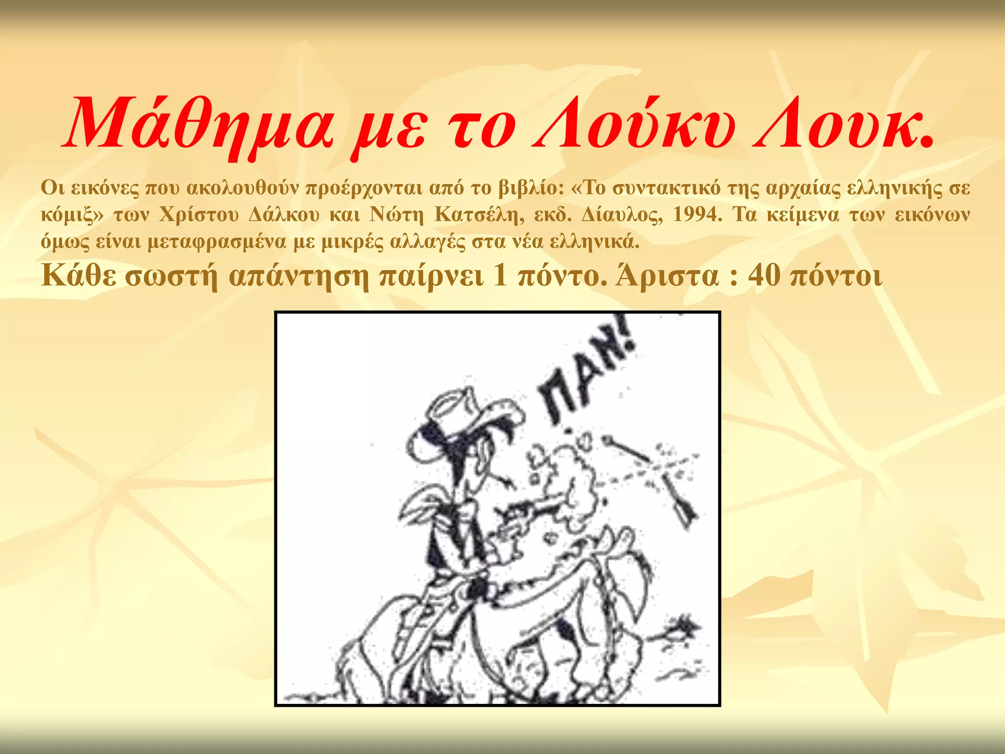 Μάθημα με το Λούκυ Λουκ.
Οη εηθόλεο πνπ αθνινπζνύλ πξνέξρνληαη από ην βηβιίν: «Σν ζπληαθηηθό ηεο αξραίαο ειιεληθήο ζε
θόκημ» ησλ Υξίζηνπ Γάιθνπ θαη Νώηε Καηζέιε, εθδ. Γίαπινο, 1994. Σα θείκελα ησλ εηθόλσλ
όκσο είλαη κεηαθξαζκέλα κε κηθξέο αιιαγέο ζηα λέα ειιεληθά.
Κάζε ζσζηή απάληεζε παίξλεη 1 πόλην. Άξηζηα : 40 πόληνη
 