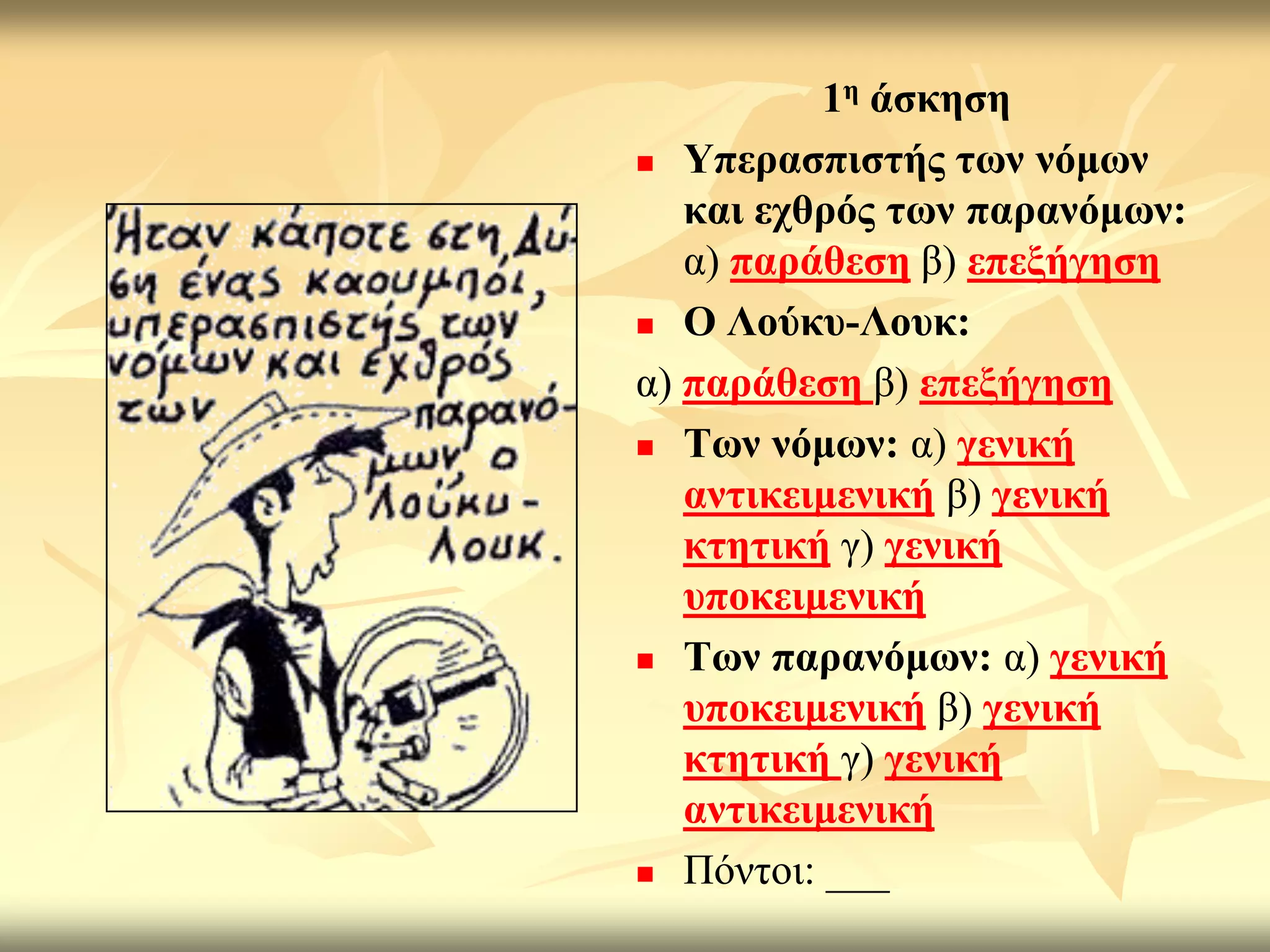 1ε άζθεζε
 Τπεξαζπηζηήο ησλ λόκσλ

   θαη ερζξόο ησλ παξαλόκσλ:
   α) παξάζεζε β) επεμήγεζε
 Ο Λνύθπ-Λνπθ:

α) παξάζεζε β) επεμήγεζε
 Σσλ λόκσλ: α) γεληθή
   αληηθεηκεληθή β) γεληθή
   θηεηηθή γ) γεληθή
   ππνθεηκεληθή
 Σσλ παξαλόκσλ: α) γεληθή
   ππνθεηκεληθή β) γεληθή
   θηεηηθή γ) γεληθή
   αληηθεηκεληθή
 Πόληνη: ___
 