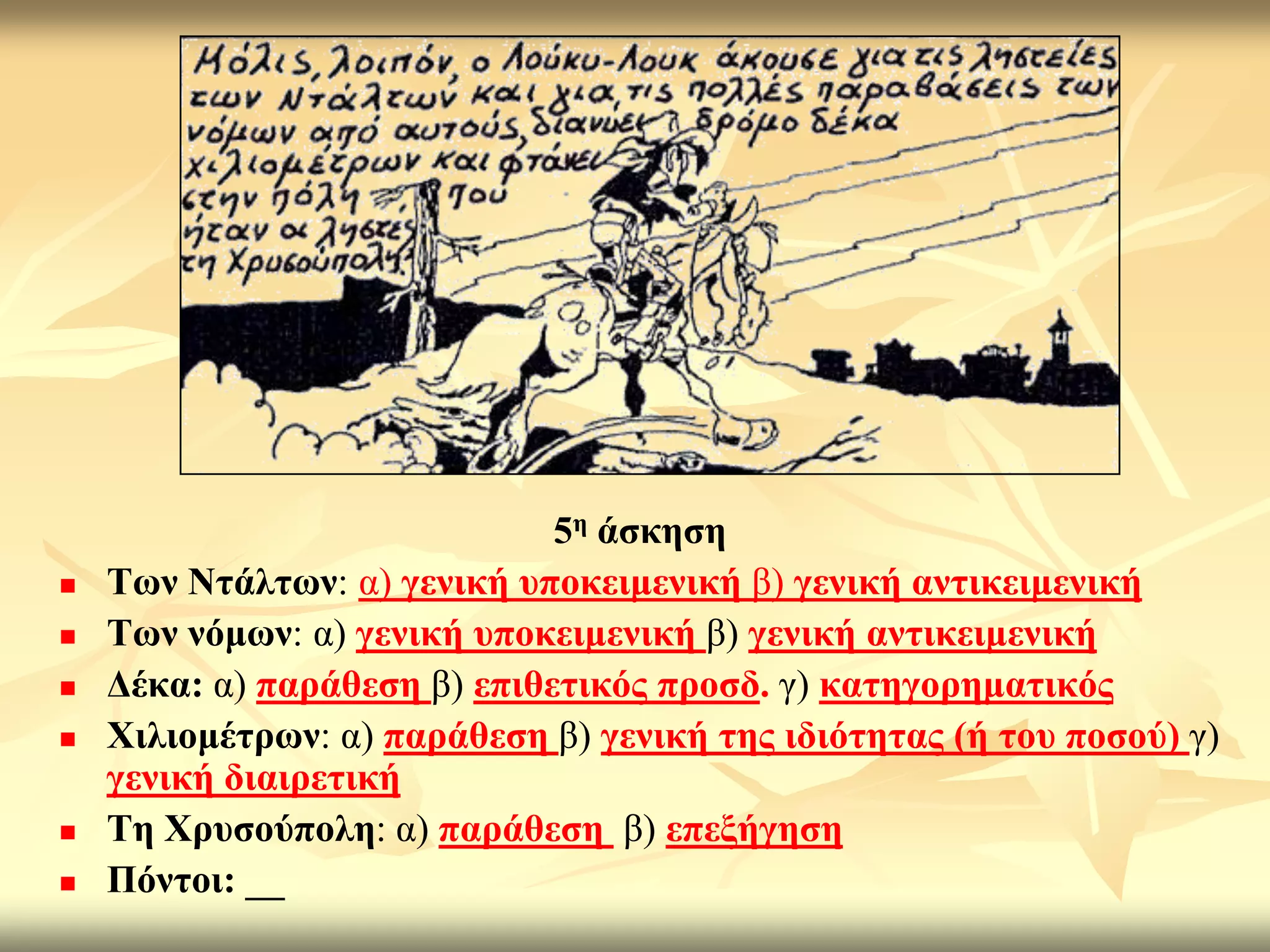 5ε άζθεζε
   Σσλ Νηάιησλ: α) γεληθή ππνθεηκεληθή β) γεληθή αληηθεηκεληθή
   Σσλ λόκσλ: α) γεληθή ππνθεηκεληθή β) γεληθή αληηθεηκεληθή
   Γέθα: α) παξάζεζε β) επηζεηηθόο πξνζδ. γ) θαηεγνξεκαηηθόο
   Υηιηνκέηξσλ: α) παξάζεζε β) γεληθή ηεο ηδηόηεηαο (ή ηνπ πνζνύ) γ)
    γεληθή δηαηξεηηθή
   Σε Υξπζνύπνιε: α) παξάζεζε β) επεμήγεζε
   Πόληνη: __
 