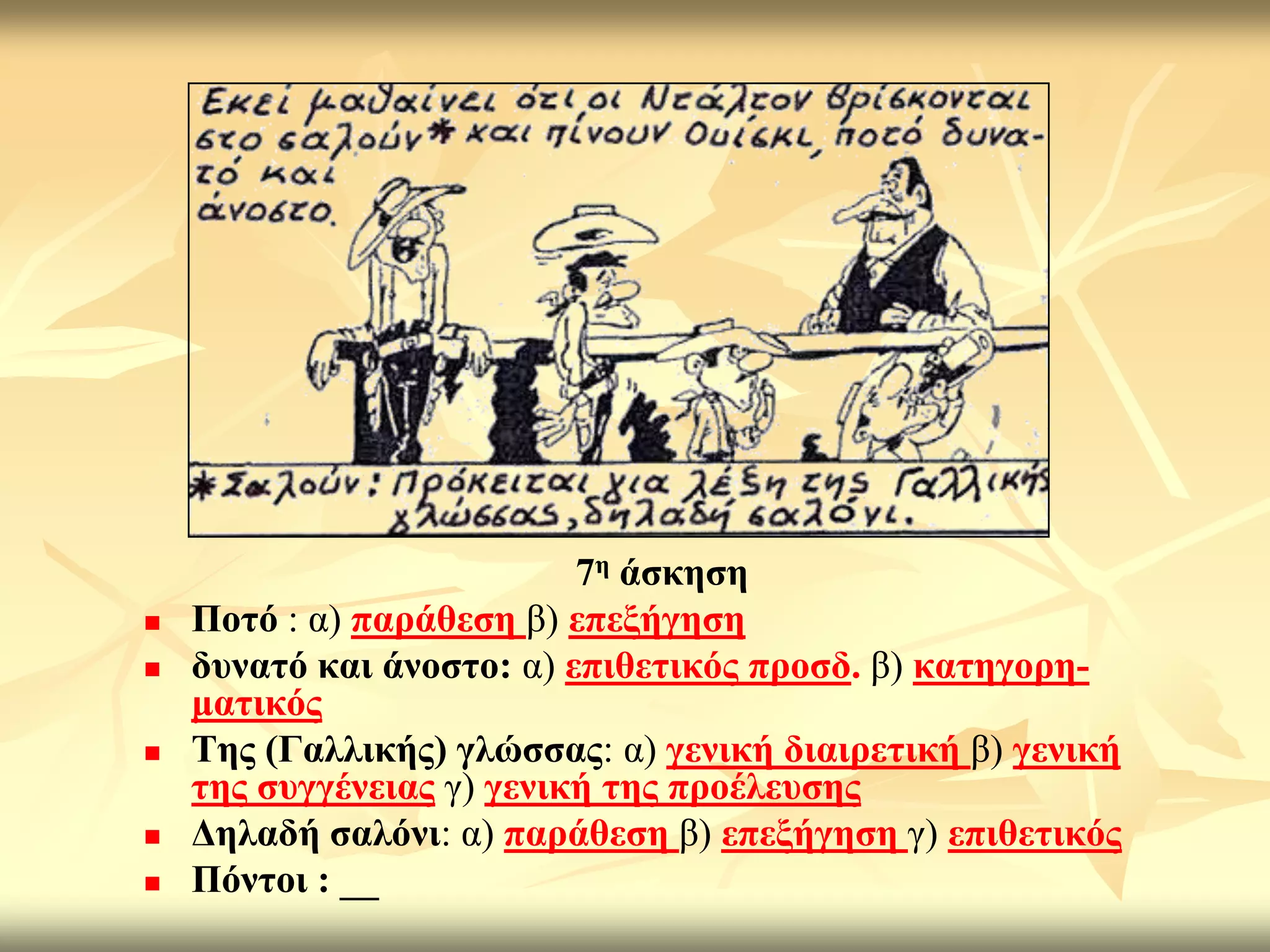 7ε άζθεζε
   Πνηό : α) παξάζεζε β) επεμήγεζε
   δπλαηό θαη άλνζην: α) επηζεηηθόο πξνζδ. β) θαηεγνξε-
    καηηθόο
   Σεο (Γαιιηθήο) γιώζζαο: α) γεληθή δηαηξεηηθή β) γεληθή
    ηεο ζπγγέλεηαο γ) γεληθή ηεο πξνέιεπζεο
   Γειαδή ζαιόλη: α) παξάζεζε β) επεμήγεζε γ) επηζεηηθόο
   Πόληνη : __
 