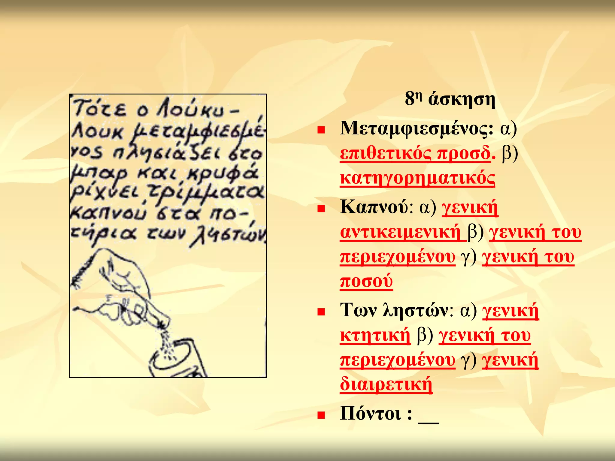 8ε άζθεζε
   Μεηακθηεζκέλνο: α)
    επηζεηηθόο πξνζδ. β)
    θαηεγνξεκαηηθόο
   Καπλνύ: α) γεληθή
    αληηθεηκεληθή β) γεληθή ηνπ
    πεξηερνκέλνπ γ) γεληθή ηνπ
    πνζνύ
   Σσλ ιεζηώλ: α) γεληθή
    θηεηηθή β) γεληθή ηνπ
    πεξηερνκέλνπ γ) γεληθή
    δηαηξεηηθή
   Πόληνη : __
 