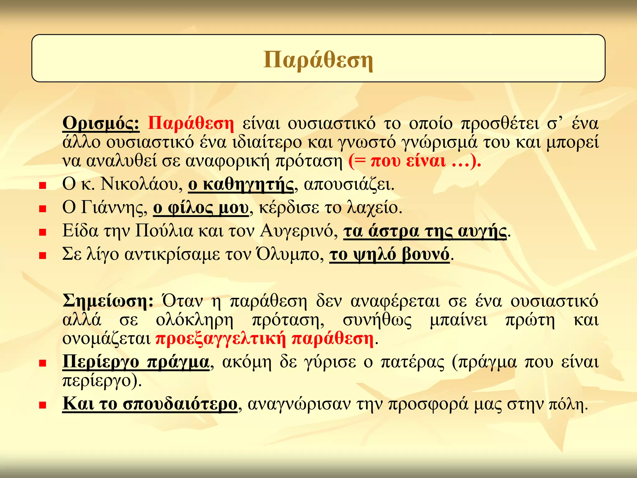 Παξάζεζε

    Οξηζκόο: Παξάζεζε είλαη νπζηαζηηθό ην νπνίν πξνζζέηεη ζ’ έλα
    άιιν νπζηαζηηθό έλα ηδηαίηεξν θαη γλσζηό γλώξηζκά ηνπ θαη κπνξεί
    λα αλαιπζεί ζε αλαθνξηθή πξόηαζε (= πνπ είλαη …).
   Ο θ. Νηθνιάνπ, ν θαζεγεηήο, απνπζηάδεη.
   Ο Γηάλλεο, ν θίινο κνπ, θέξδηζε ην ιαρείν.
   Είδα ηελ Πνύιηα θαη ηνλ Απγεξηλό, ηα άζηξα ηεο απγήο.
   Σε ιίγν αληηθξίζακε ηνλ Όιπκπν, ην ςειό βνπλό.

    ΢εκείσζε: Όηαλ ε παξάζεζε δελ αλαθέξεηαη ζε έλα νπζηαζηηθό
    αιιά ζε νιόθιεξε πξόηαζε, ζπλήζσο κπαίλεη πξώηε θαη
    νλνκάδεηαη πξνεμαγγειηηθή παξάζεζε.
   Πεξίεξγν πξάγκα, αθόκε δε γύξηζε ν παηέξαο (πξάγκα πνπ είλαη
    πεξίεξγν).
   Καη ην ζπνπδαηόηεξν, αλαγλώξηζαλ ηελ πξνζθνξά καο ζηελ πόιε.
 