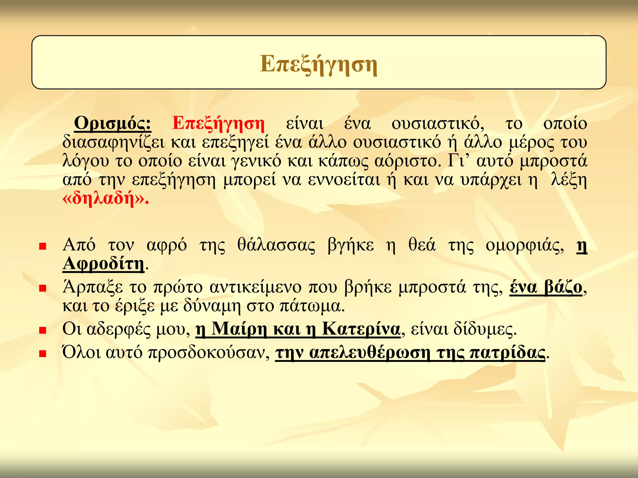 Δπεμήγεζε

     Οξηζκόο: Δπεμήγεζε είλαη έλα νπζηαζηηθό, ην νπνίν
    δηαζαθελίδεη θαη επεμεγεί έλα άιιν νπζηαζηηθό ή άιιν κέξνο ηνπ
    ιόγνπ ην νπνίν είλαη γεληθό θαη θάπσο αόξηζην. Γη’ απηό κπξνζηά
    από ηελ επεμήγεζε κπνξεί λα ελλνείηαη ή θαη λα ππάξρεη ε ιέμε
    «δειαδή».

   Από ηνλ αθξό ηεο ζάιαζζαο βγήθε ε ζεά ηεο νκνξθηάο, ε
    Αθξνδίηε.
   Άξπαμε ην πξώην αληηθείκελν πνπ βξήθε κπξνζηά ηεο, έλα βάδν,
    θαη ην έξημε κε δύλακε ζην πάησκα.
   Οη αδεξθέο κνπ, ε Μαίξε θαη ε Καηεξίλα, είλαη δίδπκεο.
   Όινη απηό πξνζδνθνύζαλ, ηελ απειεπζέξσζε ηεο παηξίδαο.
 