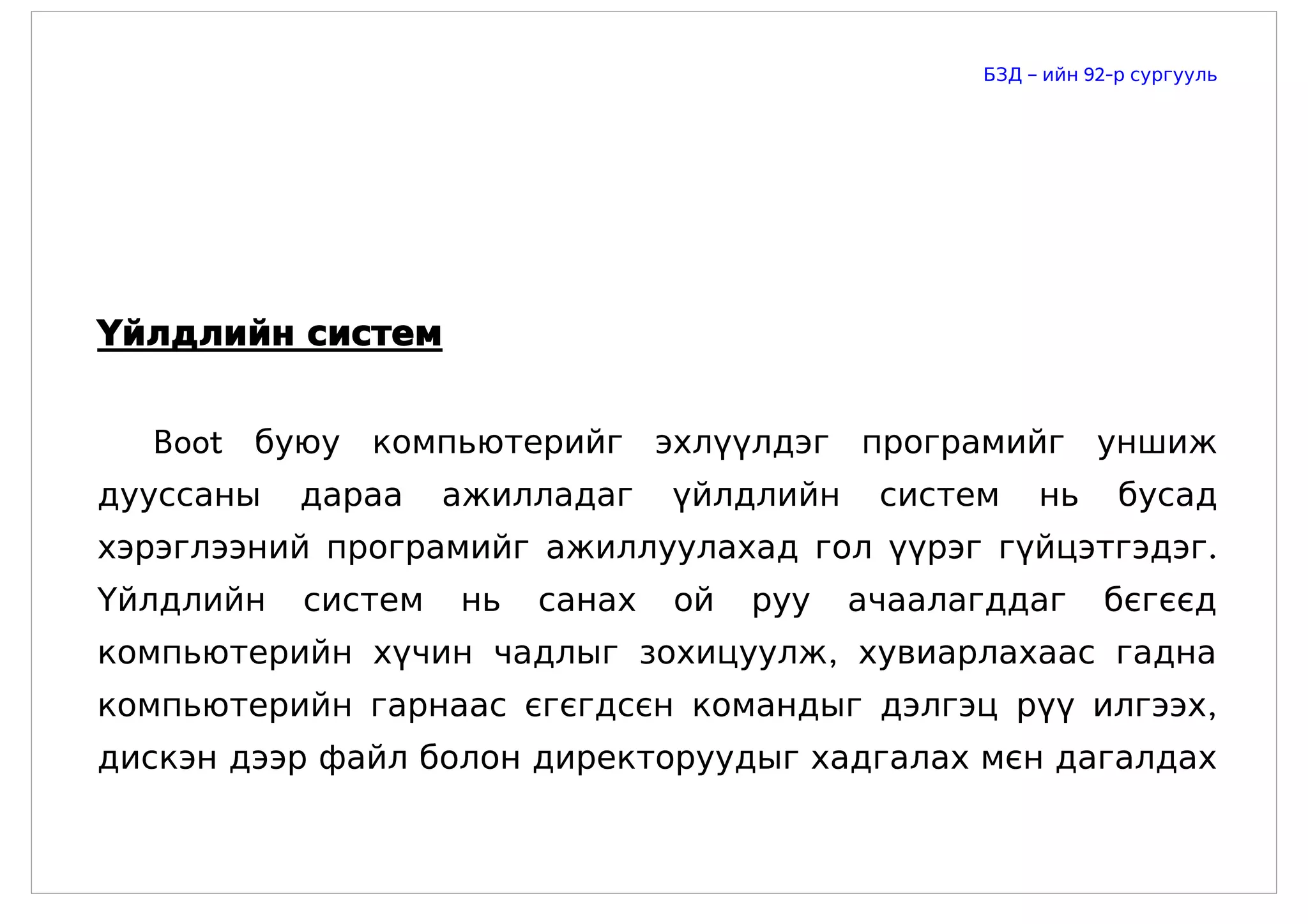 БЗД – ийн 92-р сургууль




Үйлдлийн систем


  Boot буюу компьютерийг эхлүүлдэг програмийг уншиж
дууссаны   дараа    ажилладаг    үйлдлийн    систем    нь      бусад
хэрэглээний програмийг ажиллуулахад гол үүрэг гүйцэтгэдэг.
Үйлдлийн   систем   нь   санах   ой   руу   ачаалагддаг      бєгєєд
компьютерийн хүчин чадлыг зохицуулж, хувиарлахаас гадна
компьютерийн гарнаас єгєгдсєн командыг дэлгэц рүү илгээх,
дискэн дээр файл болон директоруудыг хадгалах мєн дагалдах
 