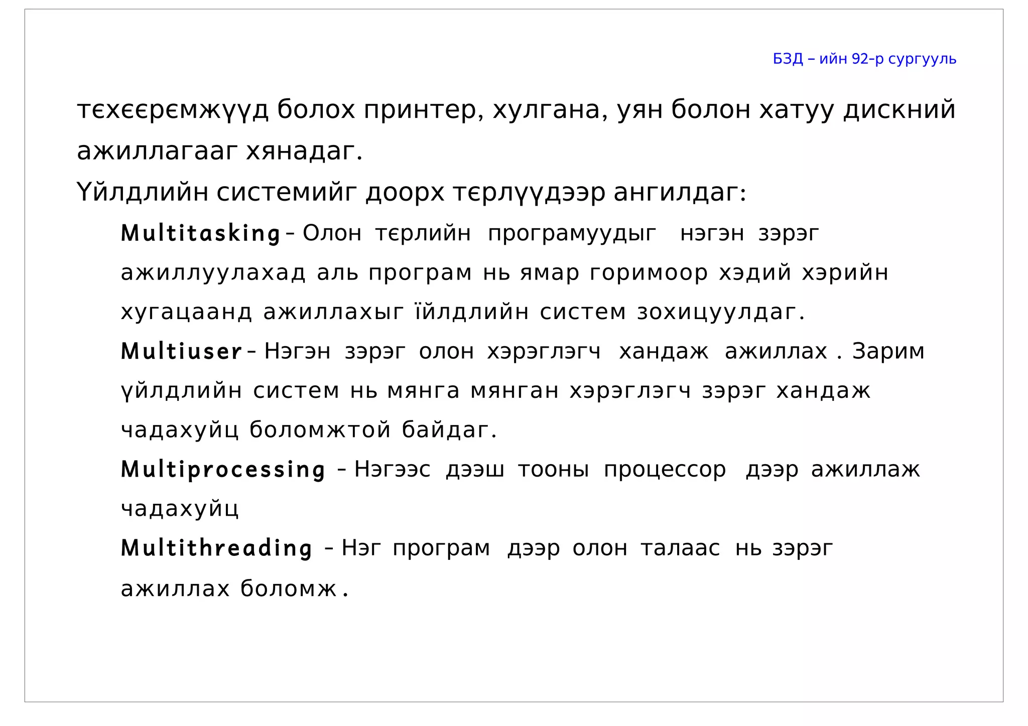 БЗД – ийн 92-р сургууль


тєхєєрємжүүд болох принтер, хулгана, уян болон хатуу дискний
ажиллагааг хянадаг.
Үйлдлийн системийг доорх тєрлүүдээр ангилдаг:
  M u l t i t a s k i n g - Олон тєрлийн програмуудыг   нэгэн зэрэг
  ажиллуулахад аль програм нь ямар горимоор хэдий хэрийн
  хугацаанд ажиллахыг їйлдлийн систем зохицуулдаг .
  M u l t i u s e r - Нэгэн зэрэг олон хэрэглэгч хандаж ажиллах . Зарим
  үйлдлийн систем нь мянга мянган хэрэглэгч зэрэг хандаж
  чадахуйц боломжтой байдаг .
  M u l t i p r o c e s s i n g - Нэгээс дээш тооны процессор дээр ажиллаж
  чадахуйц
  M u l t i t h r e a d i n g - Нэг програм дээр олон талаас нь зэрэг
  ажиллах боломж .
 