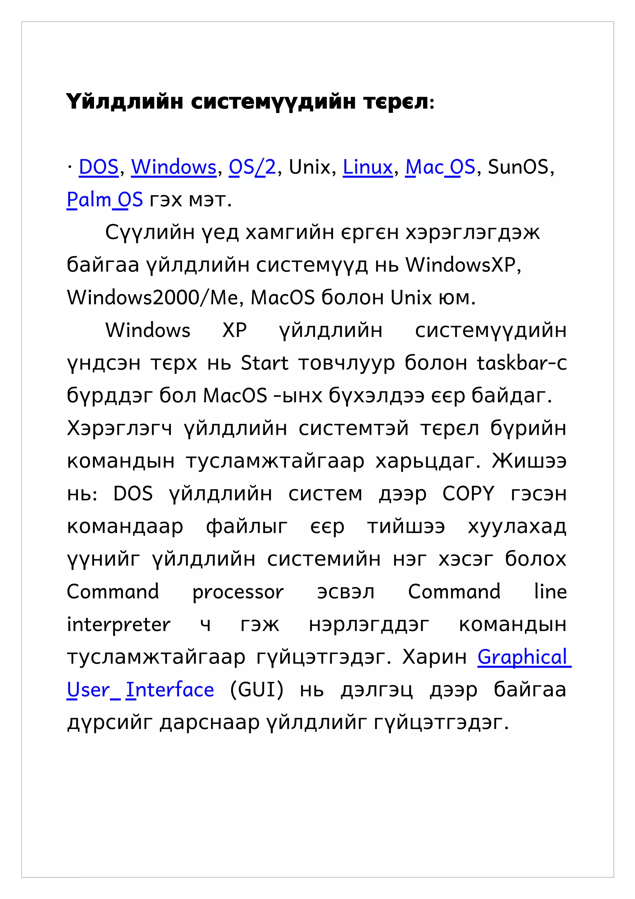 Үйлдлийн системүүдийн тєрєл:


· DOS, Windows, OS/2, Unix, Linux, Mac OS, SunOS,
Palm OS гэх мэт.
    Сүүлийн үед хамгийн єргєн хэрэглэгдэж
байгаа үйлдлийн системүүд нь WindowsXP,
Windows2000/Me, MacOS болон Unix юм.
    Windows       XP   үйлдлийн    системүүдийн
үндсэн тєрх нь Start товчлуур болон taskbar-с
бүрддэг бол MacOS -ынх бүхэлдээ єєр байдаг.
Хэрэглэгч үйлдлийн системтэй тєрєл бүрийн
командын тусламжтайгаар харьцдаг. Жишээ
нь: DOS үйлдлийн систем дээр COPY гэсэн
командаар      файлыг     єєр   тийшээ   хуулахад
үүнийг үйлдлийн системийн нэг хэсэг болох
Command       processor   эсвэл    Command    line
interpreter   ч    гэж    нэрлэгддэг     командын
тусламжтайгаар гүйцэтгэдэг. Харин Graphical
User Interface (GUI) нь дэлгэц дээр байгаа
дүрсийг дарснаар үйлдлийг гүйцэтгэдэг.
 