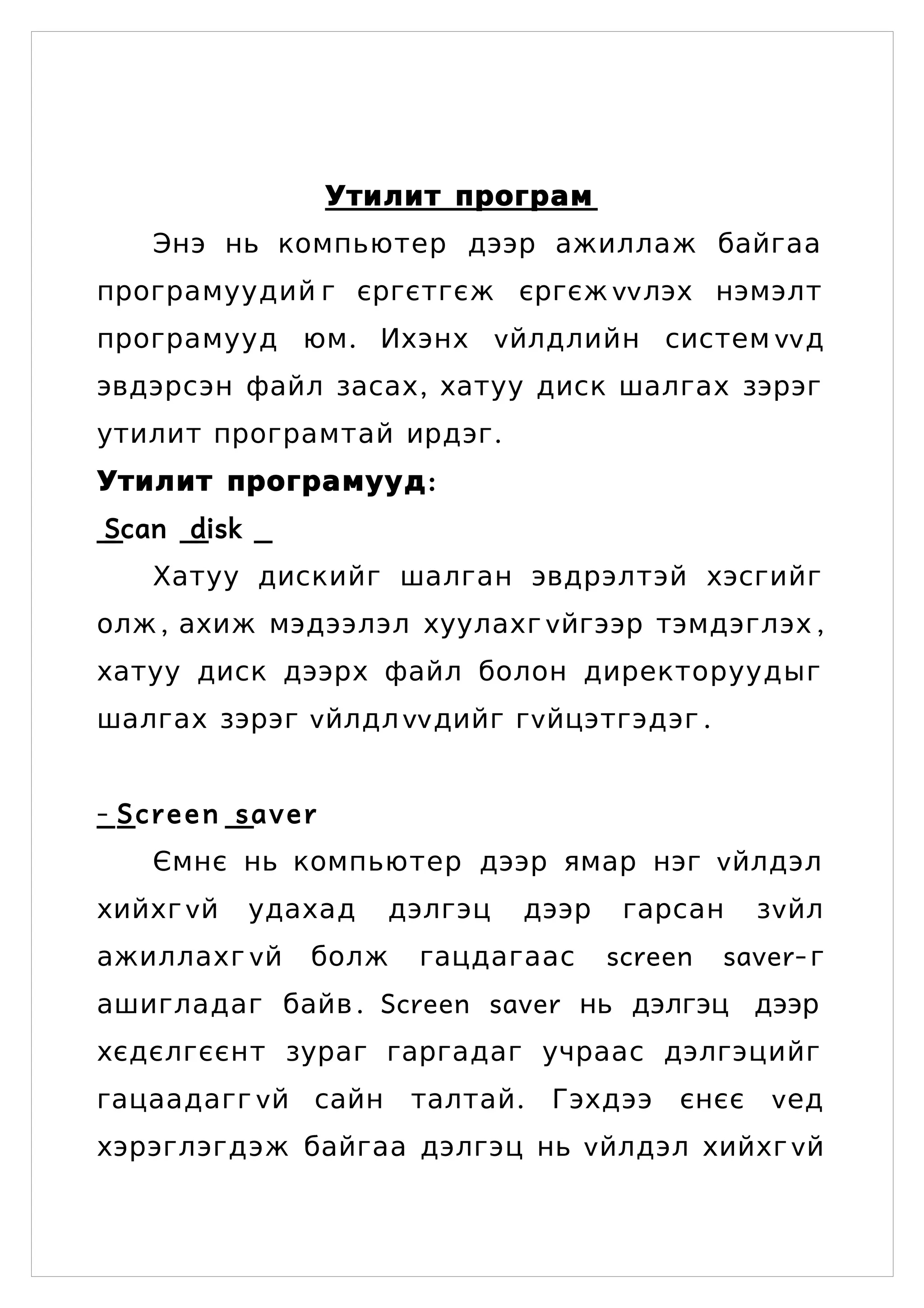 Утилит програм
   Энэ нь компьютер дээр ажиллаж байгаа
програмуудий г єргєтгєж єргєж vv лэх нэмэлт
програмууд юм . Ихэнх v йлдлийн систем vvд
эвдэрсэн файл засах , хатуу диск шалгах зэрэг
утилит програмтай ирдэг .
Утилит програмууд :
Scan disk
   Хатуу дискийг шалган эвдрэлтэй хэсгийг
олж , ахиж мэдээлэл хуулахг vйгээр тэмдэглэх ,
хатуу диск дээрх файл болон директоруудыг
шалгах зэрэг vйлдл vvдийг гvйцэтгэдэг .


- Screen saver
   Ємнє нь компьютер дээр ямар нэг vйлдэл
хийхг vй    удахад   дэлгэц   дээр    гарсан     зvйл
ажиллахг vй    болж   гацдагаас      screen   saver- г
ашигладаг байв . Screen saver нь дэлгэц дээр
хєдєлгєєнт зураг гаргадаг учраас дэлгэцийг
гацаадагг v й сайн    талтай .   Гэхдээ   єнєє   vед
хэрэглэгдэж байгаа дэлгэц нь v йлдэл хийхг vй
 