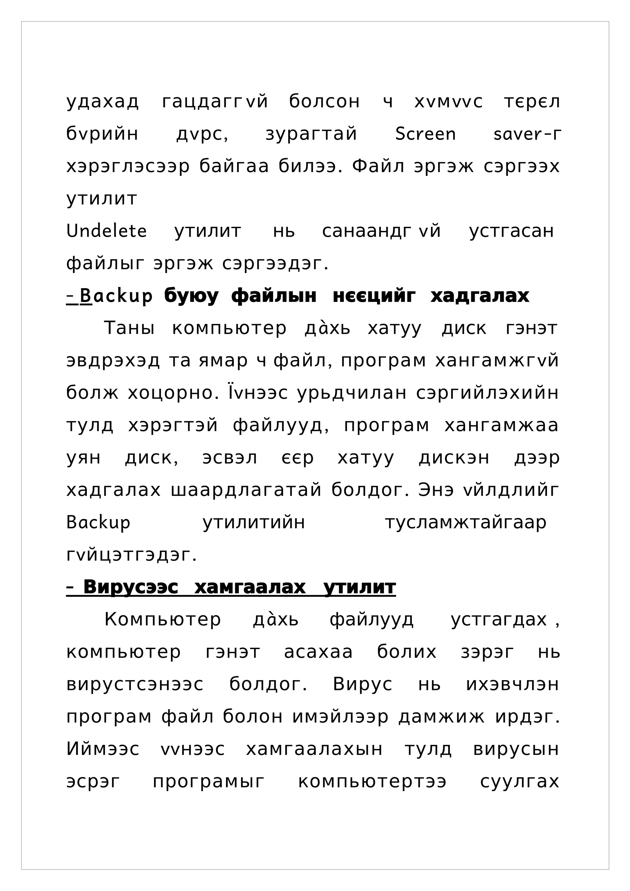 удахад      гацдагг v й     болсон     ч    хvмvv с       тєрєл
бv рийн      дv рс,      зурагтай          Screen        saver -г
хэрэглэсээр байгаа билээ . Файл эргэж сэргээх
утилит
Undelete     утилит       нь     санаандг v й       устгасан
файлыг эргэж сэргээдэг .
- B a c k u p буюу файлын нєєцийг хадгалах
      Таны компьютер дàхь хатуу                   диск    гэнэт
эвдрэхэд та ямар ч файл , програм хангамжг vй
болж хоцорно . Їvнээс урьдчилан сэргийлэхийн
тулд хэрэгтэй файлууд , програм хангамжаа
уян     диск ,   эсвэл     єєр    хатуу      дискэн        дээр
хадгалах шаардлагатай болдог . Энэ vйлдлийг
Backup           утилитийн             тусламжтайгаар
гv йцэтгэдэг .
- Вирусээс хамгаалах утилит
      Компьютер         дàхь     файлууд          устгагдах ,
компьютер        гэнэт     асахаа     болих         зэрэг     нь
вирустсэнээс          болдог .    Вирус      нь     ихэвчлэн
програм файл болон имэйлээр дамжиж ирдэг .
Иймээс     vvнээс      хамгаалахын         тулд      вирусын
эсрэг      програмыг           компьютертээ          суулгах
 