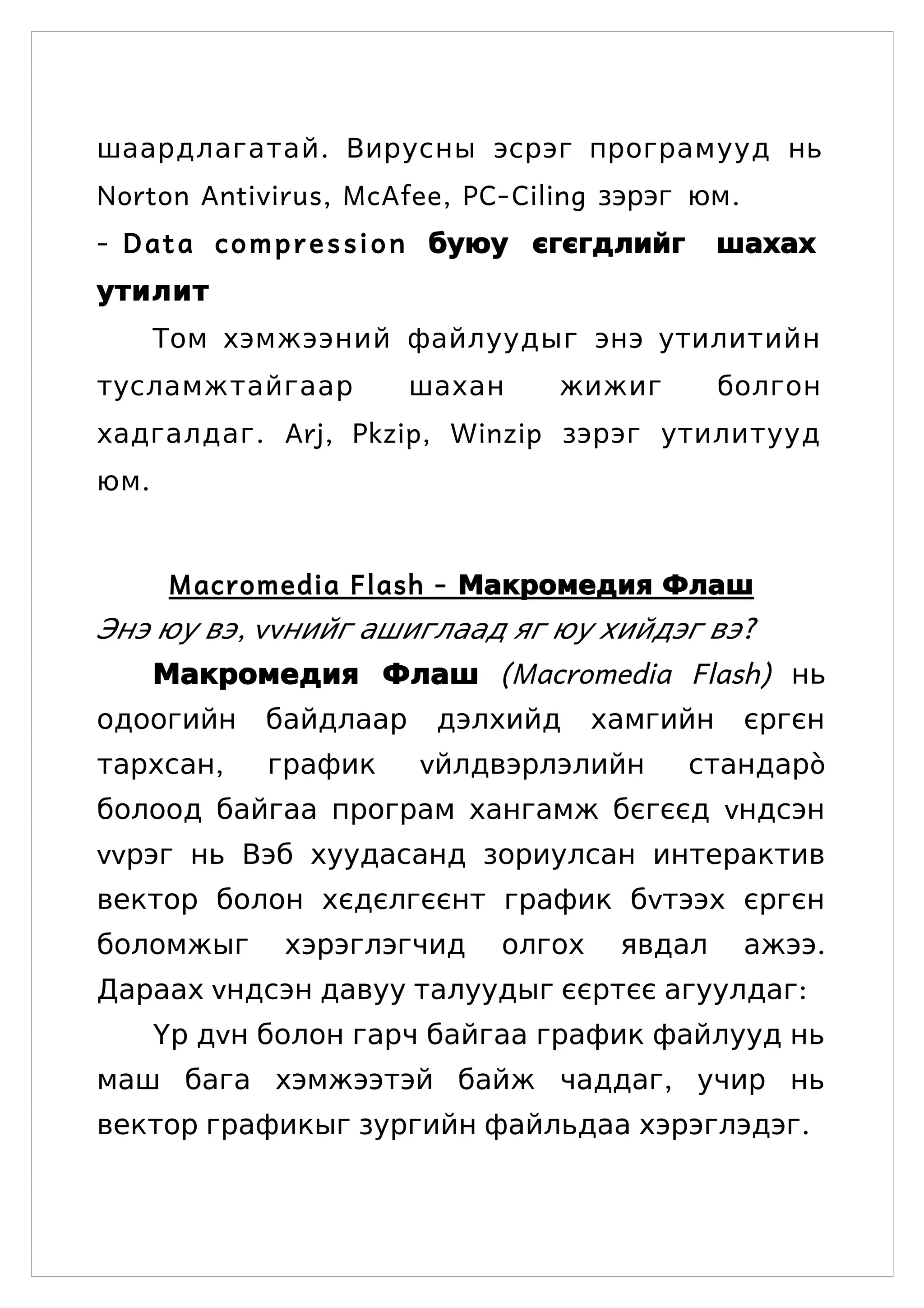 шаардлагатай . Вирусны эсрэг програмууд нь
Norton Antivirus, McAfee, PC- Ciling зэрэг юм .
- D a t a c o m p r e s s i o n буюу єгєгдлийг    шахах
утилит
       Том хэмжээний файлуудыг энэ утилитийн
тусламжтайгаар           шахан      жижиг         болгон
хадгалдаг . Arj, Pkzip, Winzip зэрэг утилитууд
юм .


       Macromedia Flash - Макромедия Флаш
Энэ юу вэ, vvнийг ашиглаад яг юу хийдэг вэ?
       Макромедия Флаш (Macromedia Flash) нь
одоогийн      байдлаар    дэлхийд      хамгийн      єргєн
тархсан,      график     vйлдвэрлэлийн           стандарò
болоод байгаа програм хангамж бєгєєд vндсэн
vvрэг нь Вэб хуудасанд зориулсан интерактив
вектор болон хєдєлгєєнт график бvтээх єргєн
боломжыг       хэрэглэгчид     олгох    явдал       ажээ.
Дараах vндсэн давуу талуудыг єєртєє агуулдаг:
       Yр дvн болон гарч байгаа график файлууд нь
маш бага хэмжээтэй байж чаддаг, учир нь
вектор графикыг зургийн файльдаа хэрэглэдэг.
 