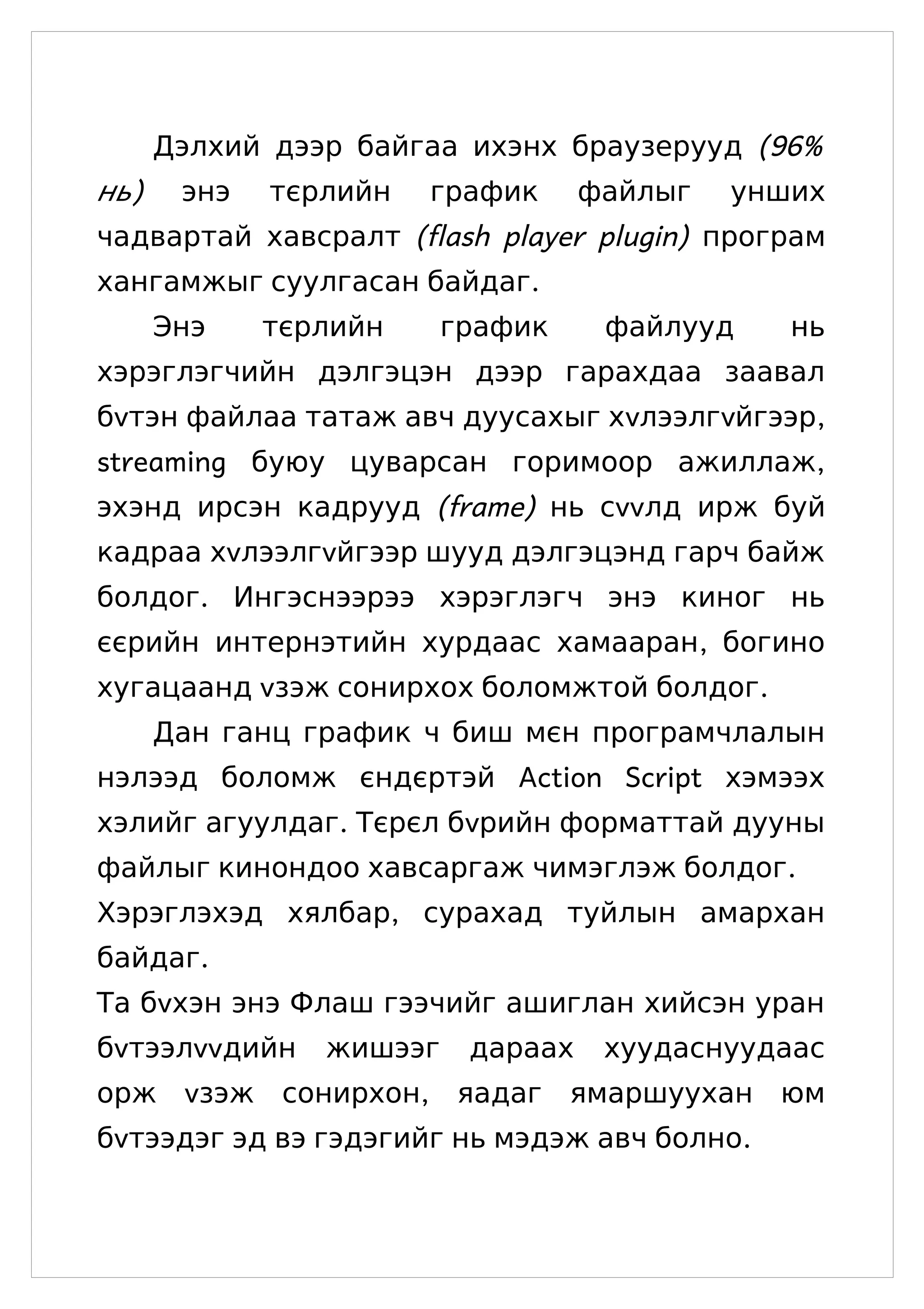 Дэлхий дээр байгаа ихэнх браузерууд (96%
нь)    энэ   тєрлийн   график      файлыг   унших
чадвартай хавсралт (flash player plugin) програм
хангамжыг суулгасан байдаг.
      Энэ    тєрлийн     график     файлууд    нь
хэрэглэгчийн дэлгэцэн дээр гарахдаа заавал
бvтэн файлаа татаж авч дуусахыг хvлээлгvйгээр,
streaming буюу цуварсан горимоор ажиллаж,
эхэнд ирсэн кадрууд (frame) нь сvvлд ирж буй
кадраа хvлээлгvйгээр шууд дэлгэцэнд гарч байж
болдог. Ингэснээрээ хэрэглэгч энэ киног нь
єєрийн интернэтийн хурдаас хамааран, богино
хугацаанд vзэж сонирхох боломжтой болдог.
      Дан ганц график ч биш мєн програмчлалын
нэлээд боломж єндєртэй Action Script хэмээх
хэлийг агуулдаг. Тєрєл бvрийн форматтай дууны
файлыг кинондоо хавсаргаж чимэглэж болдог.
Хэрэглэхэд хялбар, сурахад туйлын амархан
байдаг.
Та бvхэн энэ Флаш гээчийг ашиглан хийсэн уран
бvтээлvvдийн    жишээг    дараах    хуудаснуудаас
орж vзэж сонирхон, яадаг ямаршуухан юм
бvтээдэг эд вэ гэдэгийг нь мэдэж авч болно.
 