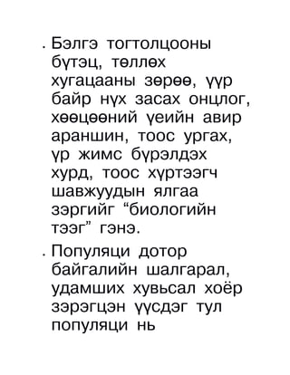 •   Бэлгэ тогтолцооны
    бүтэц, төллөх
    хугацааны зөрөө, үүр
    байр нүх засах онцлог,
    хөөцөөний үеийн авир
    араншин, тоос ургах,
    үр жимс бүрэлдэх
    хурд, тоос хүртээгч
    шавжуудын ялгаа
    зэргийг “биологийн
    тээг” гэнэ.
•   Популяци дотор
    байгалийн шалгарал,
    удамших хувьсал хоёр
    зэрэгцэн үүсдэг тул
    популяци нь
 