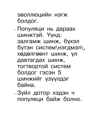 эволлюцийн нэгж
    болдог.
•   Популяци нь дараах
    шинжтэй. Үүнд:
    залгамж шинж, бүхэл
    бүтэн системнэгдмэл,
    хөдөлгөөнт шинж, үл
    давтагдах шинж,
    тогтвортой систем
    болдог гэсэн 5
    шинжийг үзүүлдэг
    байна.
•   Зүйл дотор хэдэн ч
    популяци байж болно.
 