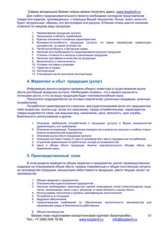 Самые актуальные бизнес планы можно получить здесь: www.bizplan5.ru
       Для любого предпринимательского проекта необходимо наглядное представление
товара или изделия, произведенных с помощью Вашей технологии. Лучше всего, если это
будет натуральный образец, его фотография или рисунок. В бизнес-плане дается описание
отдельно по каждому виду продукции.

         1.    Наименование продукции (услуги)
         2.    Назначение и область применения
         3.    Краткое описание и основные характеристики
         4.    Конкурентоспособность продукции (услуги), по каким параметрам      превосходит
               конкурентов, по каким уступает им
         5.    Патентоспособность и авторские права
         6.    Наличие или необходимость лицензирования выпуска продукции
         7.    Степень готовности к выпуску и реализации продукции
         8.    Наличие сертификата качества на продукцию
         9.    Безопасность и экологичность
         10.   Условия поставки и упаковка
         11.   Гарантии и сервис
         12.   Эксплуатация
         13.   Утилизация после окончания эксплуатации

      4. Маркетинг и сбыт продукции (услуг)
      Информация данного раздела призвана убедить инвестора в существовании рынка
сбыта для Вашей продукции (услуги). Необходимо показать, что у вашего рынка есть
потенциал роста, и что на вашу продукцию будет платежеспособный спрос.
      Покупатели подразделяются на оптовых покупателей, розничных продавцов, конечных
потребителей.
      Потребители характеризуются отраслью, месторасположением (если это предприятия)
либо возрастом, полом и др. (если это население). Среди потребительских характеристик
товара выделяются такие, как внешний вид, назначение, цена, прочность, срок службы,
безопасность использования и другие.

         1. Описание требований потребителей к продукции (услуге) и Ваших возможностей
            удовлетворить эти требования
         2. Описание конкуренции. Определение конкурентов и анализ их сильных и слабых сторон.
            Анализ возможностей предприятия
         3. Описание рынка сбыта продукции (услуги)
         4. Описание поставки товара от места производства к месту продажи или потребления.
         5. Стратегия привлечения потребителей, исходя из возможностей.
         6. Цена и объем сбыта продукции. Анализ чувствительности объема сбыта при
            изменениях цены

      5. Производственный план
      В этом разделе приводятся общие сведения о предприятии, расчет производственных
издержек на планируемый объем сбыта, прямые (переменные) и общие (постоянные) затраты
на производство продукции, калькуляция себестоимости продукции, смета текущих затрат на
производство.

         1. Общие сведения о предприятии
         2. Описание месторасположения предприятия
         3. Наличие необходимых транспортных связей, инженерных сетей (электроэнергия, вода,
            тепло, канализация, связь и др.), ресурсов, а также близость к рынку сбыта.
         4. Используемая технология и уровень квалификации исполнителей
         5. Потребность в площадях
         6. Кадровое обеспечение
         7. Удовлетворение требований по обеспечению экологичности производства для
            окружающей среды и безопасности работающих

         8. Объем производства.
         Бизнес план подготовлен консалтинговой группой «БизпланиКо».                      63
      Тел.: +7 (495) 645 18 95        www.bizplan5.ru     info@bizplan5.ru
 