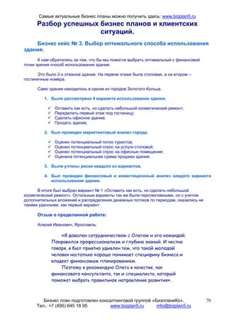 Самые актуальные бизнес планы можно получить здесь: www.bizplan5.ru
      Разбор успешных бизнес планов и клиентских
                      ситуаций.
    Бизнес кейс № 3. Выбор оптимального способа использования
здания.
       К нам обратились за тем, что бы мы помогли выбрать оптимальный с финансовой
точки зрения способ использования здания.

      Это было 2-х этажное здание. На первом этаже была столовая, а на втором –
гостиничные номера.

      Само здание находилось в одном из городов Золотого Кольца.

         1. Было рассмотрено 4 варианта использования здания.

              Оставить как есть, но сделать небольшой косметический ремонт;
              Переделать первый этаж под гостиницу;
              Сделать офисное здание;
              Продать здание;

         2. Был проведен маркетинговый анализ города.

              Оценен потенциальный поток туристов;
              Оценен потенциальный спрос на услуги столовой;
              Оценен потенциальный спрос на офисные помещения;
              Оценена потенциальная сумма продажи здания.

         3. Были учтены риски каждого из вариантов.

         4. Был проведен финансовый и инвестиционный анализ каждого варианта
            использования здания.

      В итоге был выбран вариант № 1 «Оставить как есть, но сделать небольшой
косметический ремонт». Остальные варианты так же были перспективными, но с учетом
дополнительных вложений и распределения денежных потоков по периодам, оказались не
такими удачными, как первый вариант.

      Отзыв о проделанной работе:

      Алесей Иванович, Ярославль.

                «Я доволен сотрудничеством с Олегом и его командой.
            Понравился профессионализм и глубина знаний. И честно
            говоря, я был приятно удивлен тем, что такой молодой
            человек настолько хорошо понимает специфику бизнеса и
            владеет финансовым планированием.
                Поэтому я рекомендую Олега в качестве, как
            финансового консультанта, так и специалиста, который
            поможет выбрать правильное направление развития».



         Бизнес план подготовлен консалтинговой группой «БизпланиКо».                70
      Тел.: +7 (495) 645 18 95        www.bizplan5.ru     info@bizplan5.ru
 