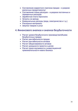 • Составление корректного прогноза продаж – в разрезе
     различных продуктов/услуг
   • Составление плана расходов – в разрезе постоянных и
     переменных расходов
   • Заработная плата персонала
   • Затраты на аренду
   • Коммунальные расходы (вода, электричество и т.д.)
   • Расходные материалы
   • Закупка товаров и услуг

4. Финансового анализа и анализа безубыточности
   • Расчет уровня безубыточного производства/объема
     безубыточных продаж
   • Расчет рентабельности продаж
   • Расчет рентабельности активов
   • Расчет оборачиваемости активов
   • Расчет доходности проекта в целом
   • Расчет срока окупаемости и инвестиционной
     привлекательности нового бизнеса




                                                           68
 