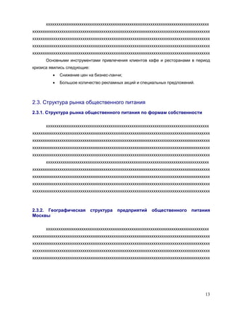 хххххххххххххххххххххххххххххххххххххххххххххххххххххххххххххххххххххххххххххх
ххххххххххххххххххххххххххххххххххххххххххххххххххххххххххххххххххххххххххххххххххххх
ххххххххххххххххххххххххххххххххххххххххххххххххххххххххххххххххххххххххххххххххххххх
ххххххххххххххххххххххххххххххххххххххххххххххххххххххххххххххххххххххххххххххххххххх
ххххххххххххххххххххххххххххххххххххххххххххххххххххххххххххххххххххххххххххххххххххх
      Основными инструментами привлечения клиентов кафе и ресторанами в период
кризиса явились следующие:
         •   Снижение цен на бизнес-ланчи;
         •   Большое количество рекламных акций и специальных предложений.



2.3. Структура рынка общественного питания
2.3.1. Структура рынка общественного питания по формам собственности

      хххххххххххххххххххххххххххххххххххххххххххххххххххххххххххххххххххххххххххххх
ххххххххххххххххххххххххххххххххххххххххххххххххххххххххххххххххххххххххххххххххххххх
ххххххххххххххххххххххххххххххххххххххххххххххххххххххххххххххххххххххххххххххххххххх
ххххххххххххххххххххххххххххххххххххххххххххххххххххххххххххххххххххххххххххххххххххх
ххххххххххххххххххххххххххххххххххххххххххххххххххххххххххххххххххххххххххххххххххххх
      хххххххххххххххххххххххххххххххххххххххххххххххххххххххххххххххххххххххххххххх
ххххххххххххххххххххххххххххххххххххххххххххххххххххххххххххххххххххххххххххххххххххх
ххххххххххххххххххххххххххххххххххххххххххххххххххххххххххххххххххххххххххххххххххххх
ххххххххххххххххххххххххххххххххххххххххххххххххххххххххххххххххххххххххххххххххххххх
ххххххххххххххххххххххххххххххххххххххххххххххххххххххххххххххххххххххххххххххххххххх



2.3.2. Географическая        структура   предприятий     общественного      питания
Москвы

      хххххххххххххххххххххххххххххххххххххххххххххххххххххххххххххххххххххххххххххх
ххххххххххххххххххххххххххххххххххххххххххххххххххххххххххххххххххххххххххххххххххххх
ххххххххххххххххххххххххххххххххххххххххххххххххххххххххххххххххххххххххххххххххххххх
ххххххххххххххххххххххххххххххххххххххххххххххххххххххххххххххххххххххххххххххххххххх
ххххххххххххххххххххххххххххххххххххххххххххххххххххххххххххххххххххххххххххххххххххх




                                                                                  13
 