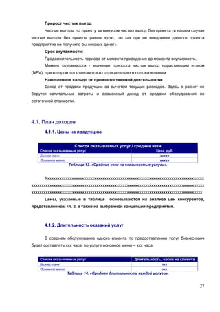 Прирост чистых выгод
      Чистые выгоды по проекту за минусом чистых выгод без проекта (в нашем случае
чистые выгоды без проекта равны нулю, так как при не внедрении данного проекта
предприятие не получило бы никаких денег).
      Срок окупаемости:
      Продолжительность периода от момента приведения до момента окупаемости.
      Момент окупаемости - значение прироста чистых выгод нарастающим итогом
(NPV), при котором тот становится из отрицательного положительным.
      Накопленное сальдо от производственной деятельности:
      Доход от продажи продукции за вычетом текущих расходов. Здесь в расчет не
берутся капитальные затраты и возможный доход от продажи оборудования по
остаточной стоимости.




4.1. План доходов
      4.1.1. Цены на продукцию


                       Список оказываемых услуг / средние чеки
    Список оказываемых услуг                                     Цена, руб.
    Бизнес-ланч                                                    ххххх
    Основное меню                                                  ххххх
                    Таблица 13. «Средние чеки на оказываемые услуги».


      Хххххххххххххххххххххххххххххххххххххххххххххххххххххххххххххххххххххххххххххх
ххххххххххххххххххххххххххххххххххххххххххххххххххххххххххххххххххххххххххххххххххххх
хххххххххххххххххххххххххххххххххххххххххххххххххххххххххххххххххххххххххххххххххххх
      Цены, указанные в таблице         основываются на анализе цен конкурентов,
представленном гл. 2, а также на выбранной концепции предприятия.



      4.1.2. Длительность оказаний услуг

      В среднем обслуживание одного клиента по предоставлению услуг бизнес-ланч
будет составлять ххх часа, по услуге основное меню – ххх часа.


    Список оказываемых услуг                        Длительность, часов на клиента
    Бизнес-ланч                                                     ххх
    Основное меню                                                   ххх
                    Таблица 14. «Средняя длительность каждой услуги».


                                                                                     27
 