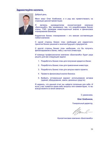 Здравствуйте коллеги,
              Добрый день,

              Меня зовут Олег Хлебников, и я рад вас приветствовать на
              страницах данной презентации.

              Я    являюсь    руководителем   консалтинговой   компании
              «БизпланиКо». Мы занимаемся тем, что разрабатываем бизнес
              планы, ТЭО, проводим инвестиционный анализ и финансовое
              планирование бизнесов.

              Корректное бизнес планирование – это важная составляющая
              любой компании.

              С одной стороны бизнес план необходим для корректного
              принятия бизнес решений и анализа будущего предприятия.

              С другой стороны бизнес план необходим, что бы получить
              финансирование в банке, либо у частного инвестора.

              И команда профессионалов компании «БизпланиКо» будет рада
              решить для вас следующие задачи:

                 1. Разработать бизнес план для получения кредита в банке;

                 2. Разработать бизнес план для привлечения инвестора;

                 3. Разработать бизнес план для запуска нового проекта;

                 4. Провести финансовый анализ бизнеса;

                 5. Выбрать оптимальный вариант использования активов
                    (зданий, оборудования, земли, денежных средств);

              Я надеюсь, что данный отчет вы найдете полезным для себя. И
              если у вас появятся какие-либо вопросы или комментарии, то вы
              всегда можете со мной связаться.


                                                               С уважением,

                                                           Олег Хлебников,

                                                      Генеральный директор,




                                      Консалтинговая компания «БизпланиКо»




                                                                          59
 