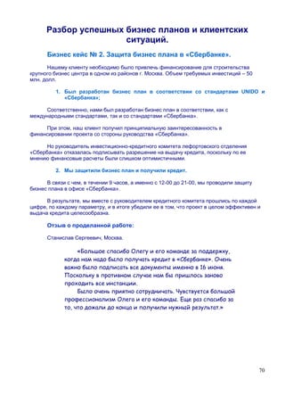 Разбор успешных бизнес планов и клиентских
                      ситуаций.
      Бизнес кейс № 2. Защита бизнес плана в «Сбербанке».
       Нашему клиенту необходимо было привлечь финансирование для строительства
крупного бизнес центра в одном из районов г. Москва. Объем требуемых инвестиций – 50
млн. долл.

          1. Был разработан бизнес план в соответствии со стандартами UNIDO и
             «Сбербанка»;

     Соответственно, нами был разработан бизнес план в соответствии, как с
международными стандартами, так и со стандартами «Сбербанка».

     При этом, наш клиент получил принципиальную заинтересованность в
финансировании проекта со стороны руководства «Сбербанка».

      Но руководитель инвестиционно-кредитного комитета лефортовского отделения
«Сбербанка» отказалась подписывать разрешение на выдачу кредита, поскольку по ее
мнению финансовые расчеты были слишком оптимистичными.

          2. Мы защитили бизнес план и получили кредит.

      В связи с чем, в течении 9 часов, а именно с 12-00 до 21-00, мы проводили защиту
бизнес плана в офисе «Сбербанка».

      В результате, мы вместе с руководителем кредитного комитета прошлись по каждой
цифре, по каждому параметру, и в итоге убедили ее в том, что проект в целом эффективен и
выдача кредита целесообразна.

      Отзыв о проделанной работе:

      Станислав Сергеевич, Москва.

                  «Большое спасибо Олегу и его команде за поддержку,
             когда нам надо было получать кредит в «Сбербанке». Очень
             важно было подписать все документы именно в 16 июня.
             Поскольку в противном случае нам бы пришлось заново
             проходить все инстанции.
                  Было очень приятно сотрудничать. Чувствуется большой
             профессионализм Олега и его команды. Еще раз спасибо за
             то, что дожали до конца и получили нужный результат.»




                                                                                         70
 