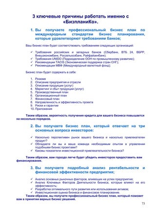 3 ключевые причины работать именно с
                     «БизпланиКо».
        1. Вы получаете профессиональный бизнес план по
           международным    стандартам   бизнес   планирования,
           которые удовлетворяют требованиям банков;
     Ваш бизнес план будет соответствовать требованиям следующих организаций:

           Требования российских и западных банков (Сбербанк, ВТБ 24, ВБРР,
           Внешэкономбанк, Россельхозбанк, Райфайзенбанк).
           Требования UNIDO (Подразделение ООН по промышленному развитию);
           Рекомендации TACIS (Экономическая поддержка стран СНГ);
           Рекомендации МВФ (Международный валютный фонд);

     Бизнес план будет содержать в себе:

        1. Резюме
        2. Описание предприятия и отрасли
        3. Описание продукции (услуг)
        4. Маркетинг и сбыт продукции (услуг)
        5. Производственный план
        6. Организационный план
        7. Финансовый план
        8. Направленность и эффективность проекта
        9. Риски и гарантии
        10. Приложения

      Таким образом, вероятность получения кредита для вашего бизнеса повышается
на несколько порядков.

        2. Вы получаете бизнес план, который отвечает на три
           основных вопроса инвесторов:
           Насколько перспективен рынок вашего бизнеса и насколько привлекателен
           продукт?
           Обладаете ли вы и ваша команда необходимым опытом в управлении
           подобными бизнес проектами?
           Каковы показатели инвестиционной привлекательности бизнеса?

     Таким образом, вам гораздо легче будет убедить инвесторов предоставить вам
финансирование.

        3. Вы получаете подробный анализ рентабельности                           и
           финансовой эффективности предприятия;
            Анализ основных рыночных факторов, влияющих на успех предприятия;
            Анализ Ключевых Факторов Деятельности бизнеса, которые влияют на его
            эффективность;
            Разработка оптимального пути развития или использования активов;
            Инвестиционная оценка бизнеса и финансовое планирование.
      Таким образом, вы получите профессиональный бизнес план, который поможет
вам в принятии верных бизнес решений.
                                                                                73
 