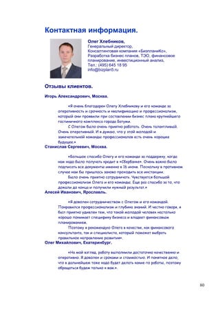 Контактная информация.
                    Олег Хлебников,
                    Генеральный директор,
                    Консалтинговая компания «БизпланиКо»,
                    Разработка бизнес планов, ТЭО, финансовое
                    планирование, инвестиционный анализ,
                    Тел.: (495) 645 18 95
                    info@bizplan5.ru



Отзывы клиентов.
Игорь Александрович, Москва.

          «Я очень благодарен Олегу Хлебникову и его команде за
     оперативность и срочность и квалификацию и профессионализм,
     который они проявили при составлении бизнес плана крупнейшего
     гостиничного комплекса города Батуми.
          С Олегом было очень приятно работать. Очень талантливый.
     Очень оперативный. И я думаю, что у этой молодой и
     замечательной команды профессионалов есть очень хорошее
     будущее.»
Станислав Сергеевич, Москва.

          «Большое спасибо Олегу и его команде за поддержку, когда
     нам надо было получать кредит в «Сбербанке». Очень важно было
     подписать все документы именно в 16 июня. Поскольку в противном
     случае нам бы пришлось заново проходить все инстанции.
          Было очень приятно сотрудничать. Чувствуется большой
     профессионализм Олега и его команды. Еще раз спасибо за то, что
     дожали до конца и получили нужный результат.»
Алесей Иванович, Ярославль.

          «Я доволен сотрудничеством с Олегом и его командой.
     Понравился профессионализм и глубина знаний. И честно говоря, я
     был приятно удивлен тем, что такой молодой человек настолько
     хорошо понимает специфику бизнеса и владеет финансовым
     планированием.
          Поэтому я рекомендую Олега в качестве, как финансового
     консультанта, так и специалиста, который поможет выбрать
     правильное направление развития».
Олег Михайлович, Екатеринбург.

           «На мой взгляд, работу выполнили достаточно качественно и
     оперативно. Я доволен и сроками и стоимостью. И понятное дело,
     что в дальнейшем тоже надо будет делать какие-то работы, поэтому
     обращаться будем только к вам.».



                                                                        80
 
