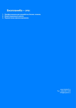 БизпланиКо – это:
1. Профессиональная разработка бизнес планов.
2. Инвестиционный анализ.
3. Привлечение финансирования.




                                                     www.bizplan5.ru
                                                Тел.: (495) 645 18 95
                                                    Inf0@bizplan5.ru



                                                                  81
 