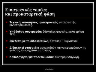 Εισαγωγικός τομέας  και προκαταρτική φάση Τεχνικές απαιτήσεις :  ηλεκτρονικός  υπολογιστής, βιντεοπροβολέας. Υπόβαθρο συγγραφέα :  δάσκαλος φυσικής, καλή χρήση ΤΠΕ. Σύνδεση με τη διδακτέα ύλη :   Οπτική Γ΄ Γυμνασίου   Διδακτικοί στόχοι : Να ασχοληθούν και να εφαρμόσουν τις γνώσεις τους σχετικά με το φως. Καθοδήγηση για προετοιμασία :   Σύντομη εισαγωγή . χ. Γκοτζαρίδης 