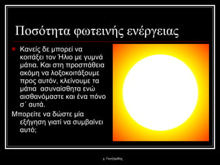 Ποσότητα φωτεινής ενέργειας Κανείς δε μπορεί να κοιτάξει τον Ήλιο με γυμνά μάτια. Και στη προσπάθεια ακόμη να λοξοκοιτάξουμε προς αυτόν, κλείνουμε τα μάτια  ασυναίσθητα ενώ αισθανόμαστε και ένα πόνο σ΄ αυτά.  Μπορείτε να δώστε μία εξήγηση γιατί να συμβαίνει αυτό; χ. Γκοτζαρίδης 