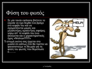 Φύση του φωτός Σε μία ταινία  cartoons  βλέπετε το  coyote  να έχει δεχθεί ένα βράχο στο κεφάλι του και να σχηματίζονται μικρές και μεγαλύτερες ομόκεντρες σφαίρες γύρω απ’ το κεφάλι του ενώ ακούγεται και ο χαρακτηριστικός ήχος «Ντοϊνγκ!!!!!!!!» Τι στιγμή εκείνη σας έρχεται στο μυαλό ότι κάπως έτσι θα πρέπει να φανατιστούμε τη θεωρία για τη φύση του φωτός που θεμελίωσε ο…….. χ. Γκοτζαρίδης 