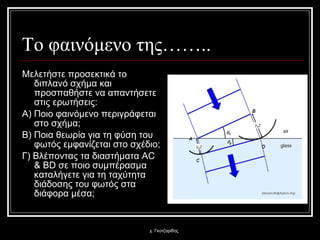 Το φαινόμενο της…….. Μελετήστε προσεκτικά το διπλανό σχήμα και προσπαθήστε να απαντήσετε στις ερωτήσεις: Α) Ποιο φαινόμενο περιγράφεται στο σχήμα; Β) Ποια θεωρία για τη φύση του φωτός εμφανίζεται στο σχέδιο; Γ) Βλέποντας τα διαστήματα  AC & BD  σε ποιο συμπέρασμα καταλήγετε για τη ταχύτητα διάδοσης του φωτός στα διάφορα μέσα;  χ. Γκοτζαρίδης 