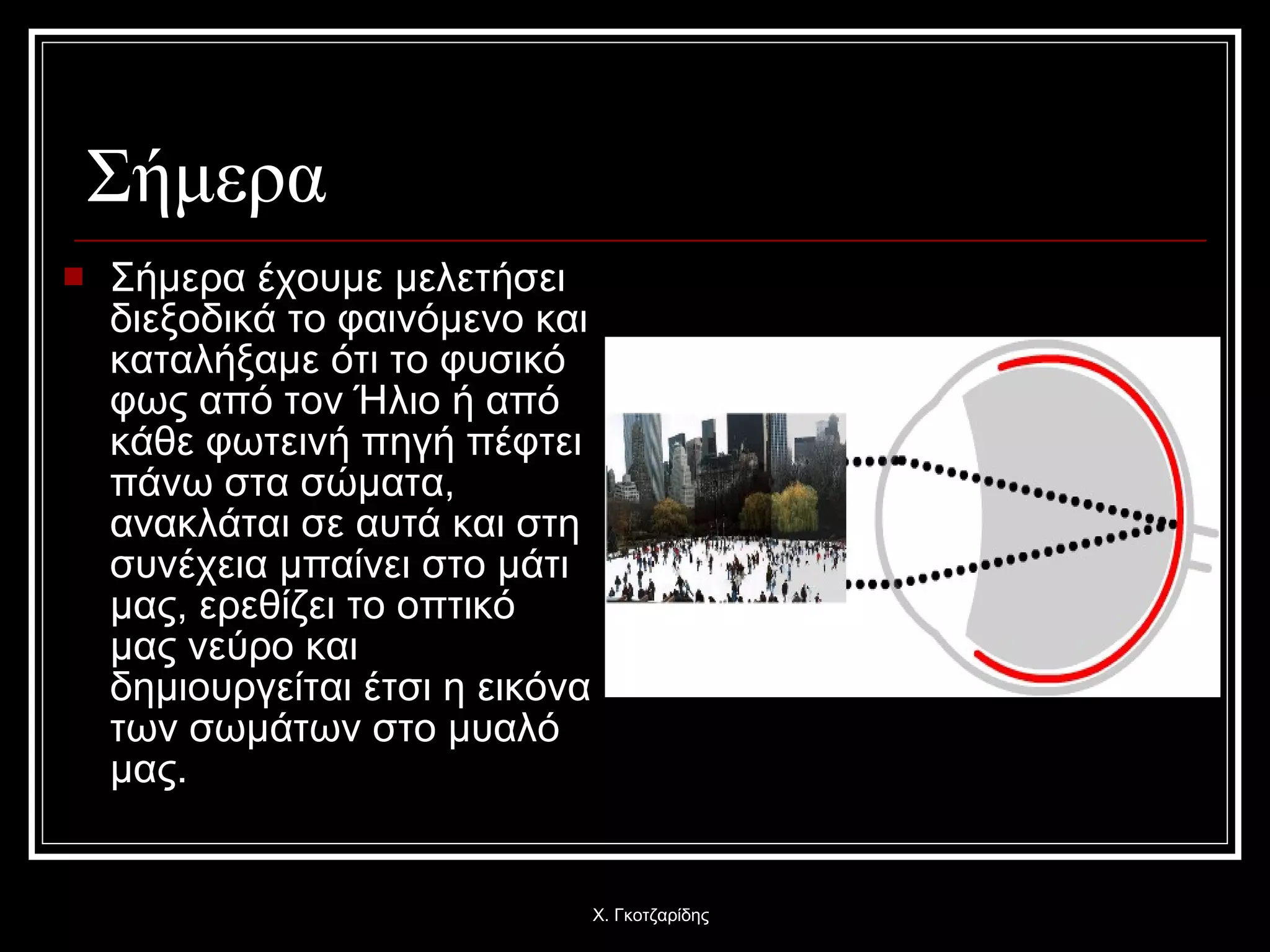 Σήμερα  Σήμερα έχουμε μελετήσει διεξοδικά το φαινόμενο και καταλήξαμε ότι το φυσικό φως από τον Ήλιο ή από κάθε φωτεινή πηγή πέφτει πάνω στα σώματα, ανακλάται σε αυτά και στη συνέχεια μπαίνει στο μάτι μας, ερεθίζει το οπτικό μας νεύρο και δημιουργείται έτσι η εικόνα των σωμάτων στο μυαλό μας. Χ. Γκοτζαρίδης 