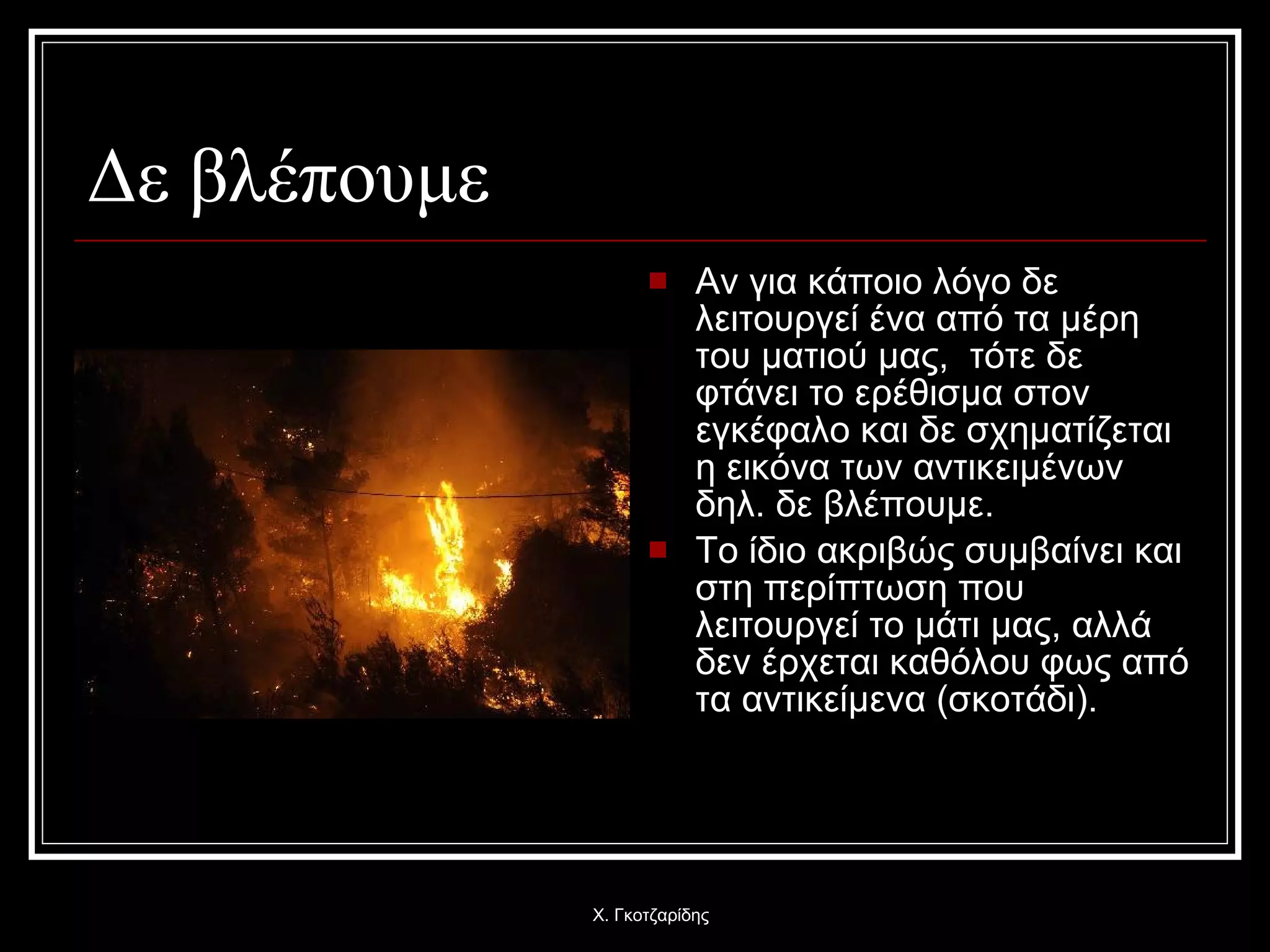 Δε βλέπουμε Αν για κάποιο λόγο δε λειτουργεί ένα από τα μέρη του ματιού μας,  τότε δε φτάνει το ερέθισμα στον εγκέφαλο και δε σχηματίζεται η εικόνα των αντικειμένων δηλ. δε βλέπουμε. Το ίδιο ακριβώς συμβαίνει και στη περίπτωση που λειτουργεί το μάτι μας, αλλά δεν έρχεται καθόλου φως από τα αντικείμενα (σκοτάδι). Χ. Γκοτζαρίδης 