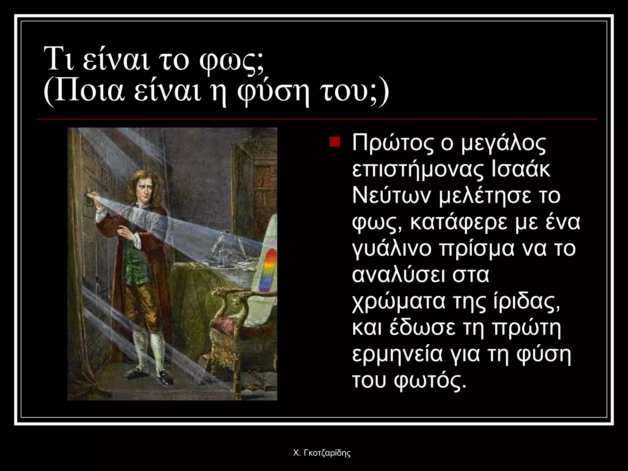 Τι είναι το φως;  (Ποια είναι η φύση του;) Πρώτος ο μεγάλος επιστήμονας Ισαάκ Νεύτων μελέτησε το φως, κατάφερε με ένα γυάλινο πρίσμα να το αναλύσει στα χρώματα της ίριδας, και έδωσε τη πρώτη ερμηνεία για τη φύση του φωτός. Χ. Γκοτζαρίδης 