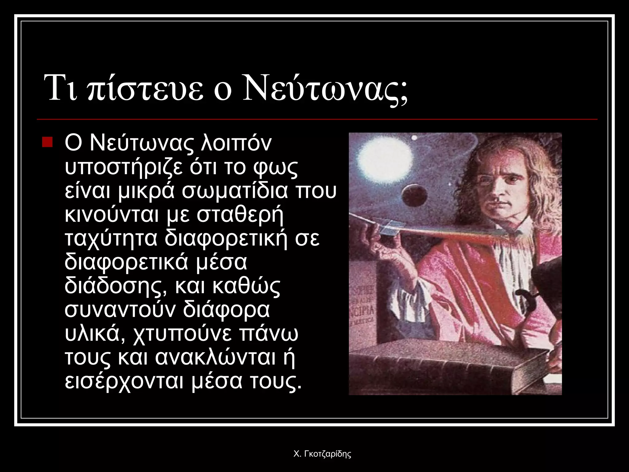 Τι πίστευε ο Νεύτωνας; Ο Νεύτωνας λοιπόν υποστήριζε ότι το φως είναι μικρά σωματίδια που κινούνται με σταθερή ταχύτητα διαφορετική σε διαφορετικά μέσα διάδοσης, και καθώς συναντούν διάφορα υλικά, χτυπούνε πάνω τους και ανακλώνται ή εισέρχονται μέσα τους. Χ. Γκοτζαρίδης 