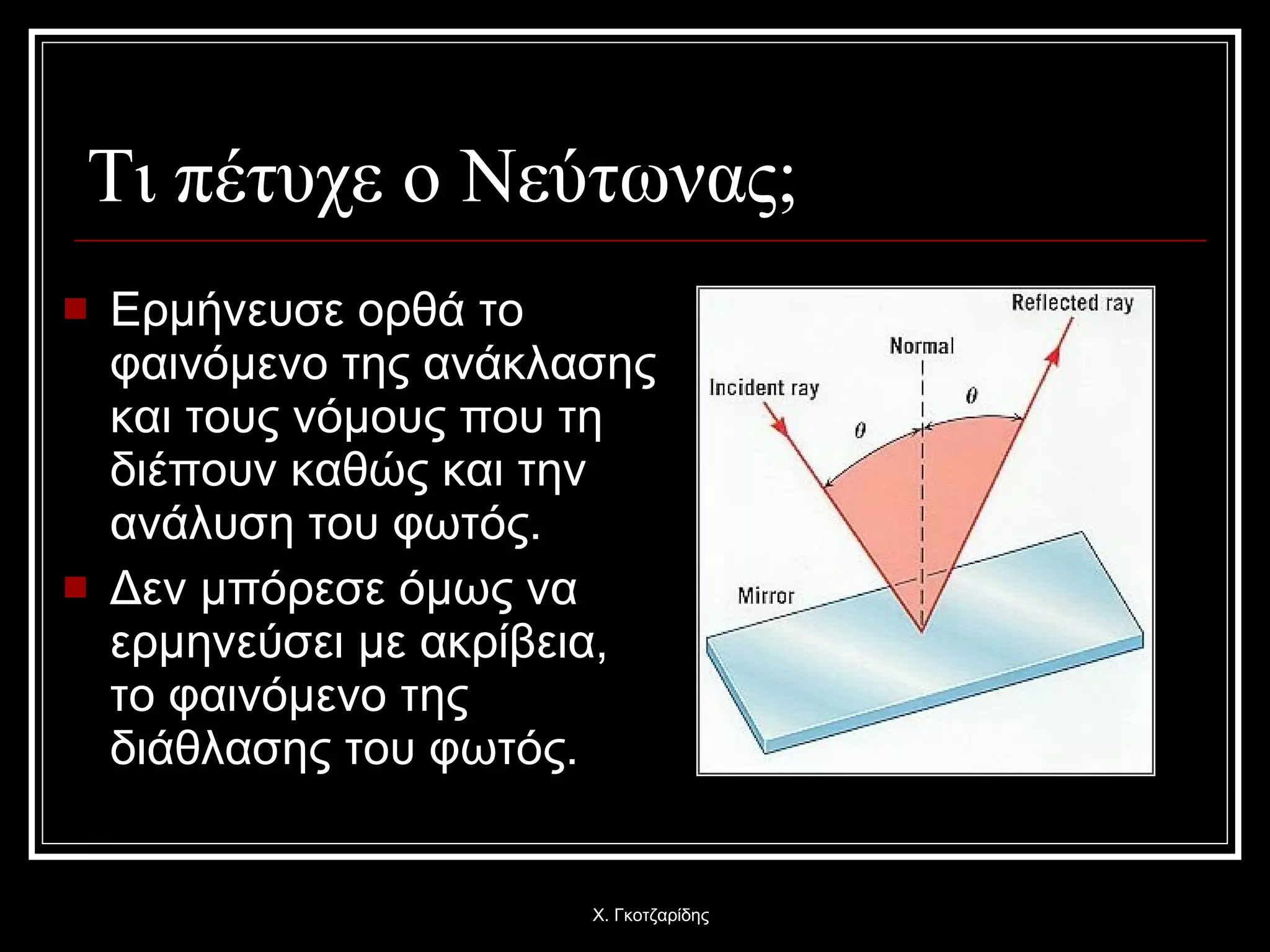 Τι πέτυχε ο Νεύτωνας; Ερμήνευσε ορθά το φαινόμενο της ανάκλασης και τους νόμους που τη διέπουν καθώς και την ανάλυση του φωτός.  Δεν μπόρεσε όμως να ερμηνεύσει με ακρίβεια, το φαινόμενο της διάθλασης του φωτός. Χ. Γκοτζαρίδης 