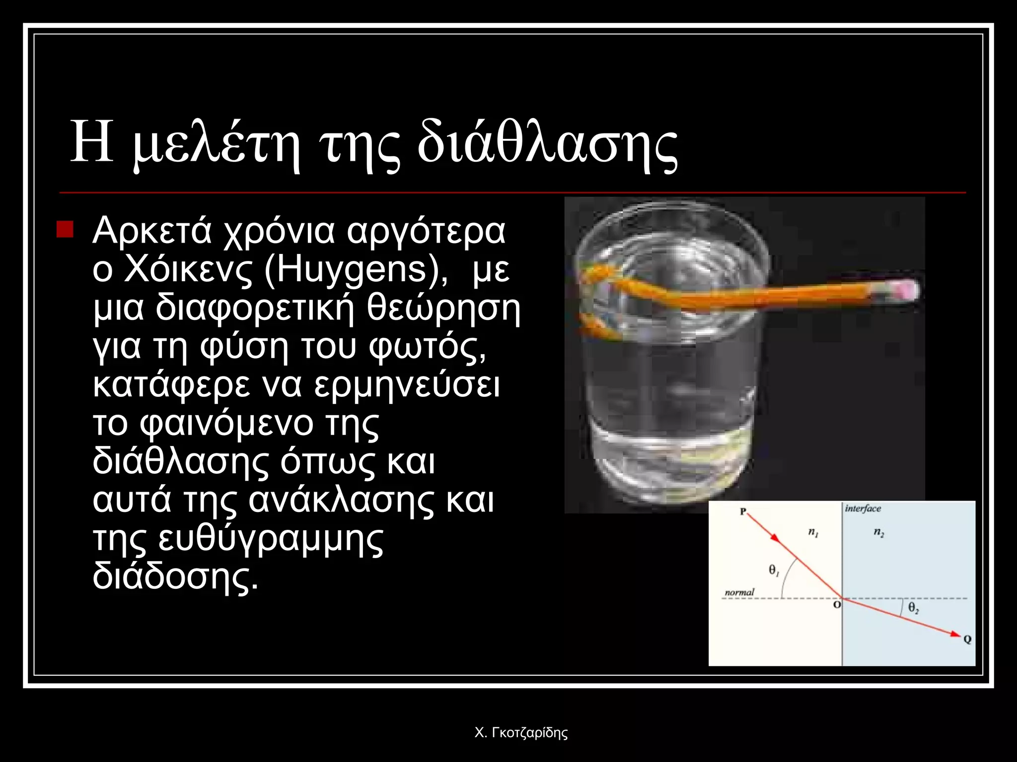 Η μελέτη της διάθλασης Αρκετά χρόνια αργότερα  o  Χόικενς  ( Huygens ),   με μια διαφορετική θεώρηση για τη φύση του φωτός, κατάφερε να ερμηνεύσει το φαινόμενο της διάθλασης όπως και αυτά της ανάκλασης και της ευθύγραμμης διάδοσης . Χ. Γκοτζαρίδης 
