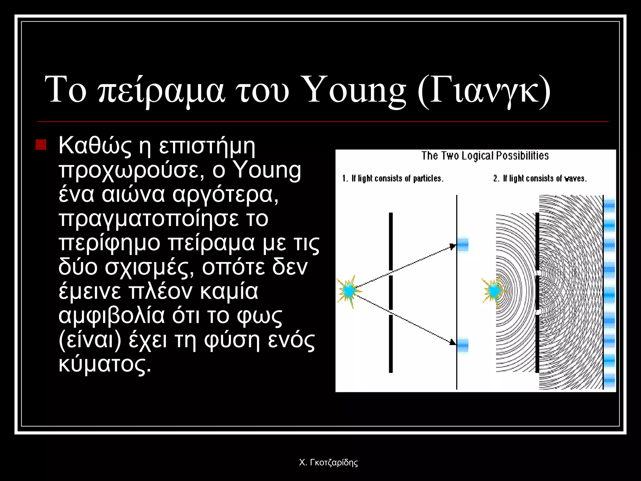 Το πείραμα του  Young ( Γιανγκ)   Καθώς η επιστήμη προχωρούσε, ο  Young  ένα αιώνα αργότερα, πραγματοποίησε το περίφημο πείραμα με τις δύο σχισμές, οπότε δεν έμεινε πλέον καμία αμφιβολία ότι το φως (είναι) έχει τη φύση ενός κύματος. Χ. Γκοτζαρίδης 