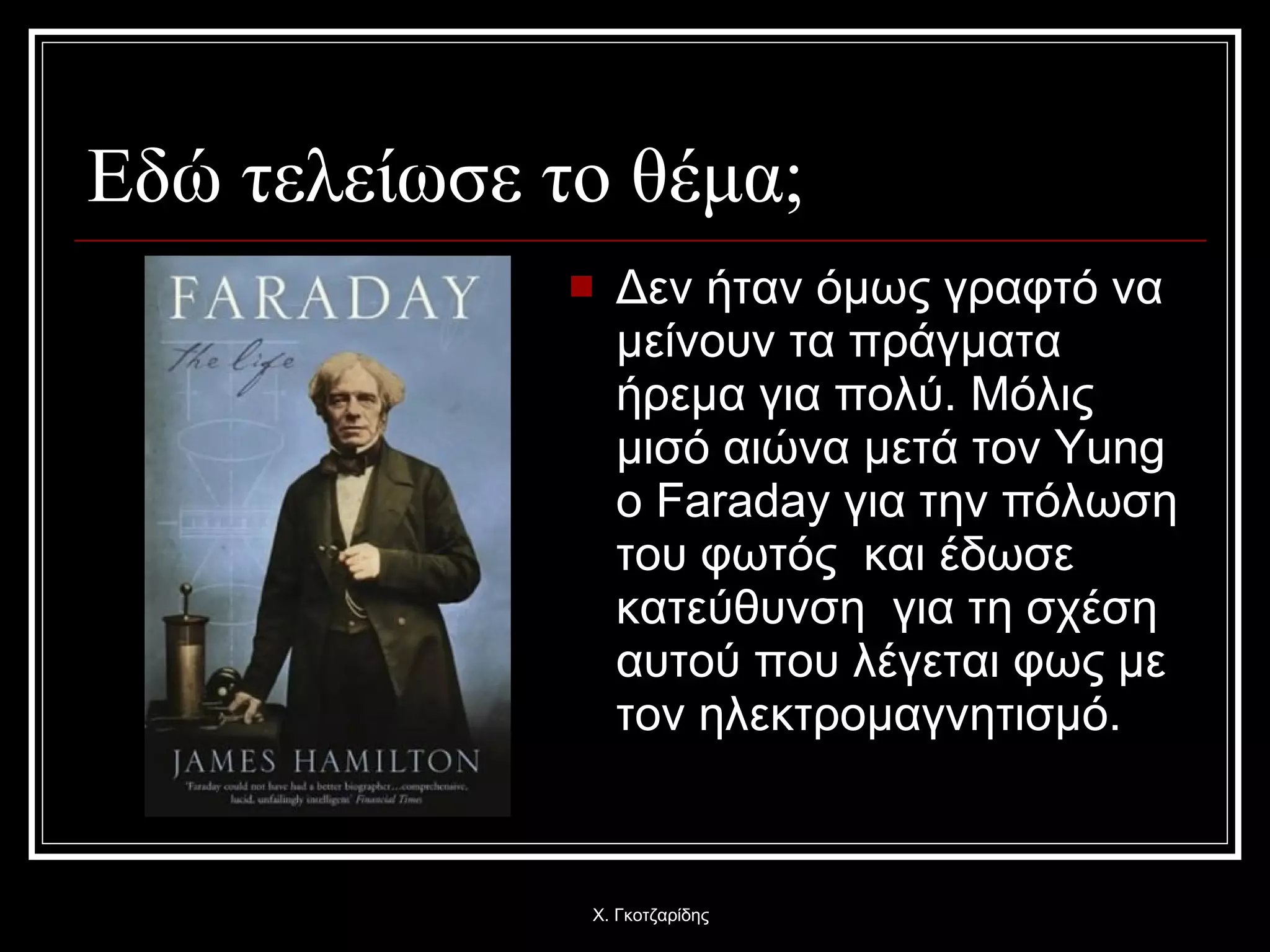 Εδώ τελείωσε το θέμα; Δεν ήταν όμως γραφτό να μείνουν τα πράγματα ήρεμα για πολύ. Μόλις μισό αιώνα μετά τον  Yung  ο  Faraday  για την πόλωση του φωτός  και έδωσε κατεύθυνση  για τη σχέση αυτού που λέγεται φως με τον ηλεκτρομαγνητισμό. Χ. Γκοτζαρίδης 