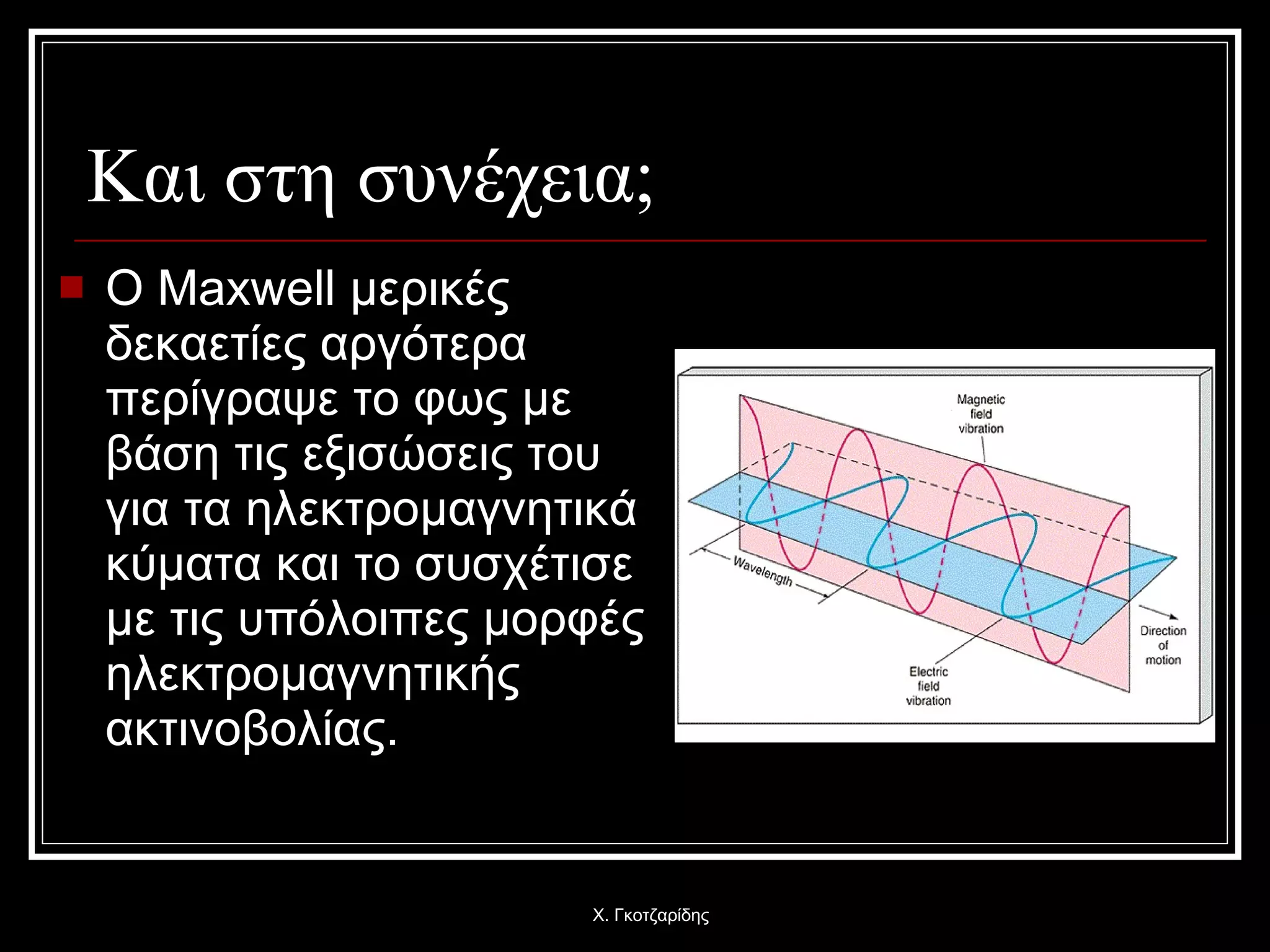 Και στη συνέχεια; Ο  Maxwell  μερικές δεκαετίες αργότερα περίγραψε το φως με βάση τις εξισώσεις του για τα ηλεκτρομαγνητικά κύματα και το συσχέτισε με τις υπόλοιπες μορφές ηλεκτρομαγνητικής ακτινοβολίας. Χ. Γκοτζαρίδης 