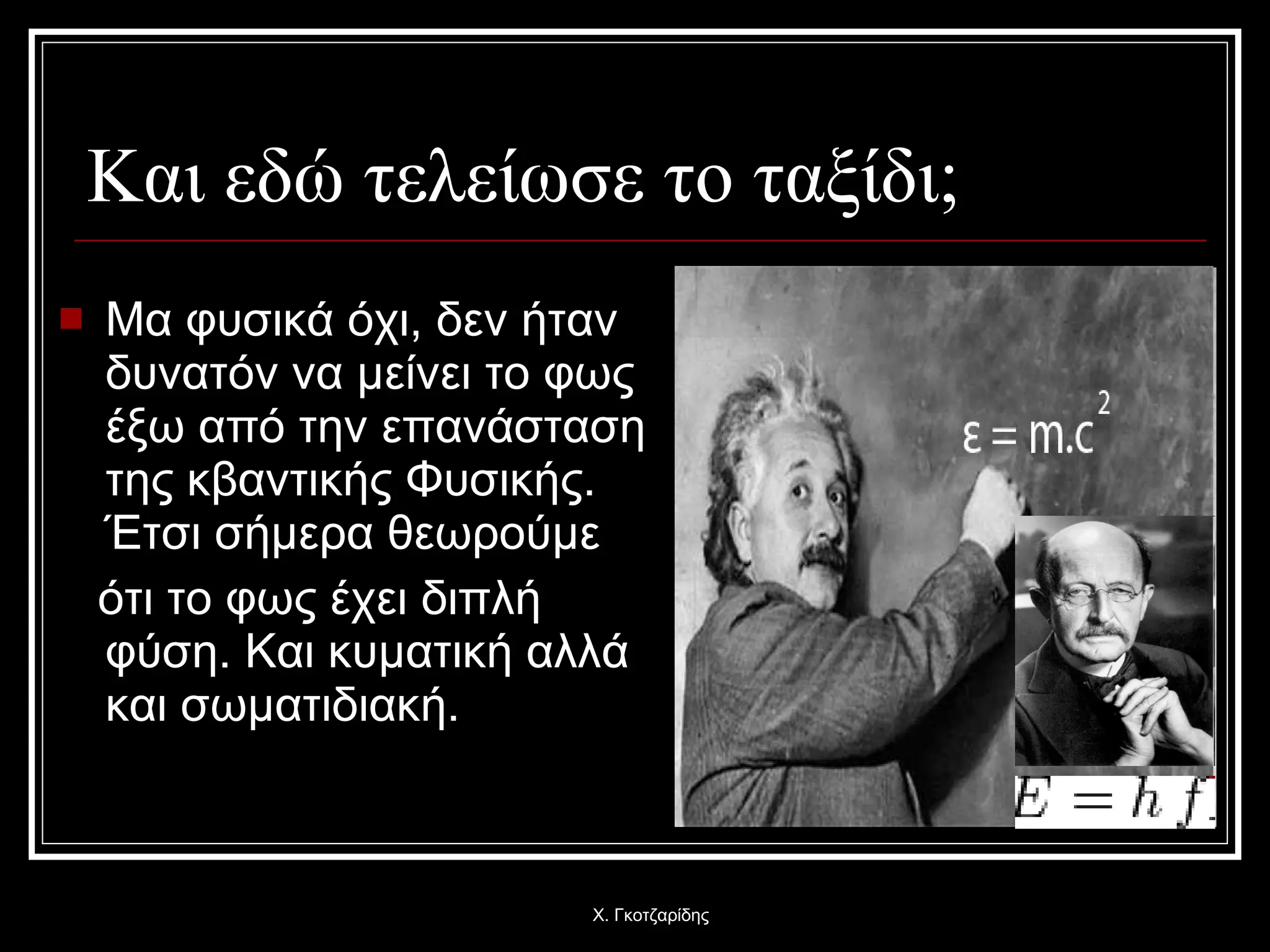 Και εδώ τελείωσε το ταξίδι; Μα φυσικά όχι, δεν ήταν δυνατόν να μείνει το φως έξω από την επανάσταση της κβαντικής Φυσικής. Έτσι σήμερα θεωρούμε  ότι το φως έχει διπλή φύση. Και κυματική αλλά και σωματιδιακή. Χ. Γκοτζαρίδης 