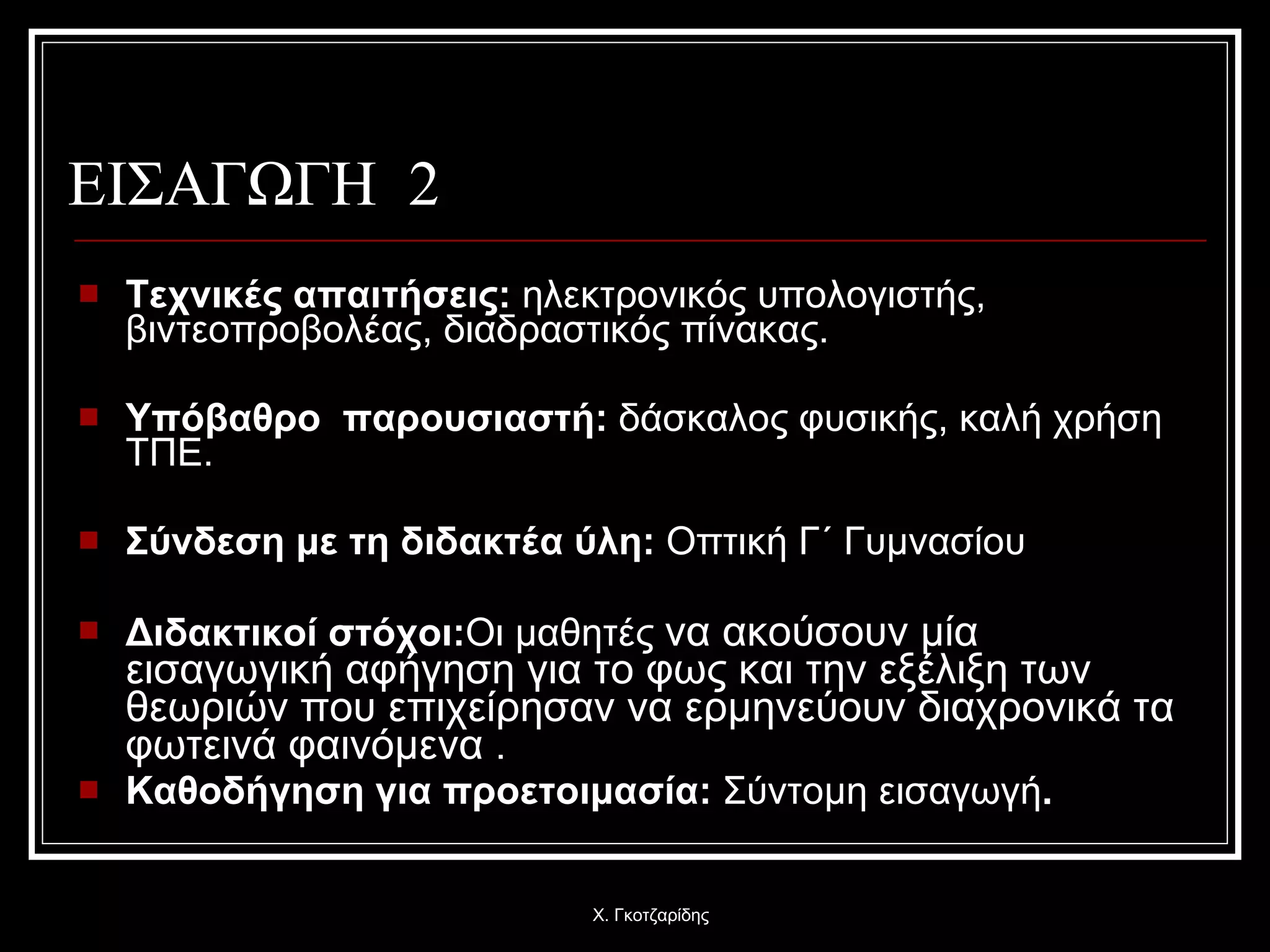 ΕΙΣΑΓΩΓΗ  2 Τεχνικές απαιτήσεις :  ηλεκτρονικός υπολογιστής, βιντεοπροβολέας, διαδραστικός πίνακας. Υπόβαθρο  παρουσιαστή :  δάσκαλος φυσικής, καλή χρήση ΤΠΕ. Σύνδεση με τη διδακτέα ύλη :   Οπτική Γ΄ Γυμνασίου   Διδακτικοί στόχοι : Οι μαθητές  να ακούσουν μία εισαγωγική αφήγηση για το φως και την εξέλιξη των θεωριών που επιχείρησαν να ερμηνεύουν διαχρονικά τα φωτεινά φαινόμενα  . Καθοδήγηση για προετοιμασία :   Σύντομη εισαγωγή . Χ. Γκοτζαρίδης 