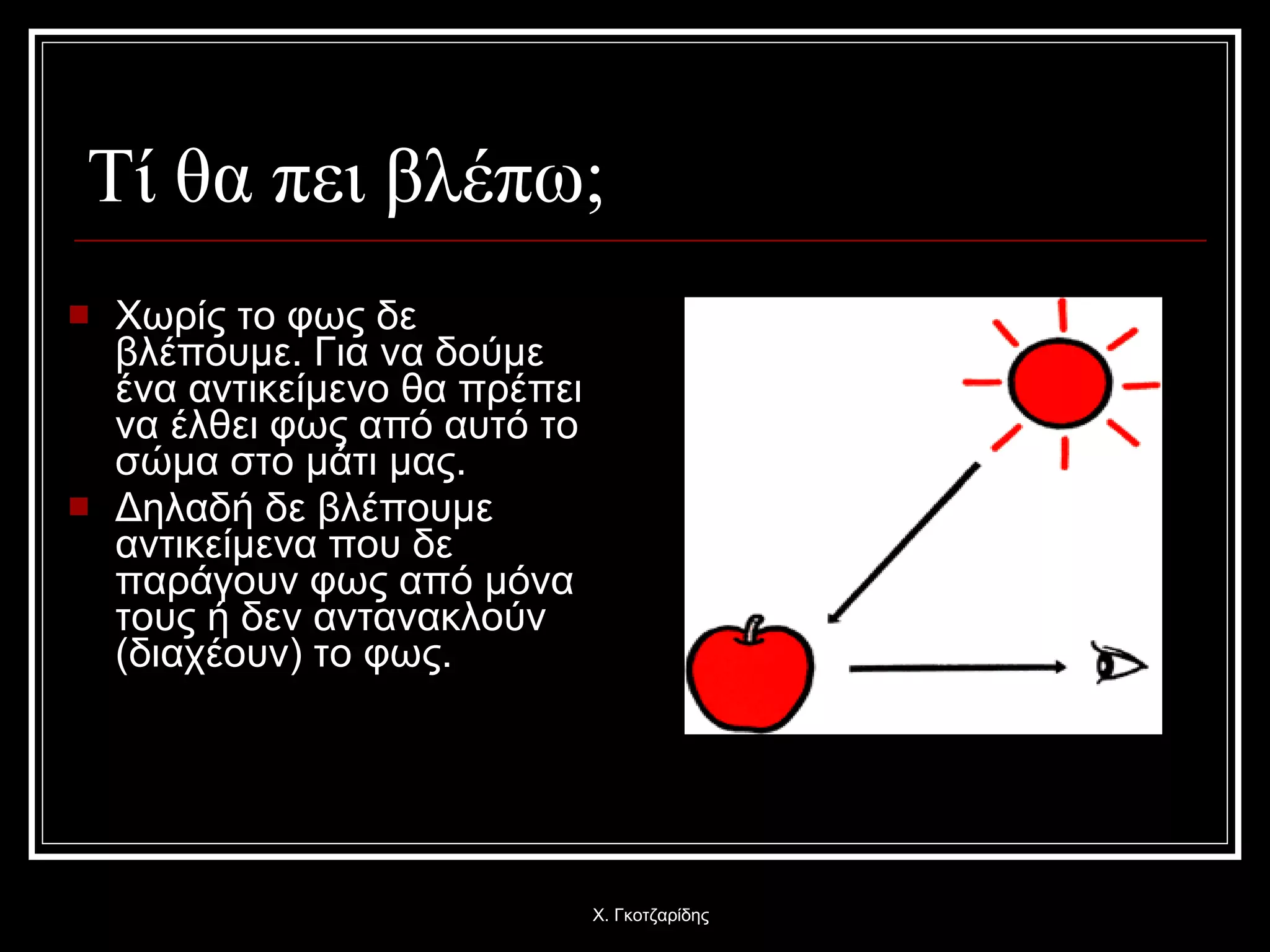   Τί θα πει βλέπω; Χωρίς το φως δε βλέπουμε. Για να δούμε ένα αντικείμενο θα πρέπει να έλθει φως από αυτό το σώμα στο μάτι μας. Δηλαδή δε βλέπουμε αντικείμενα που δε παράγουν φως από μόνα τους ή δεν αντανακλούν  ( διαχέουν) το φως . Χ. Γκοτζαρίδης 