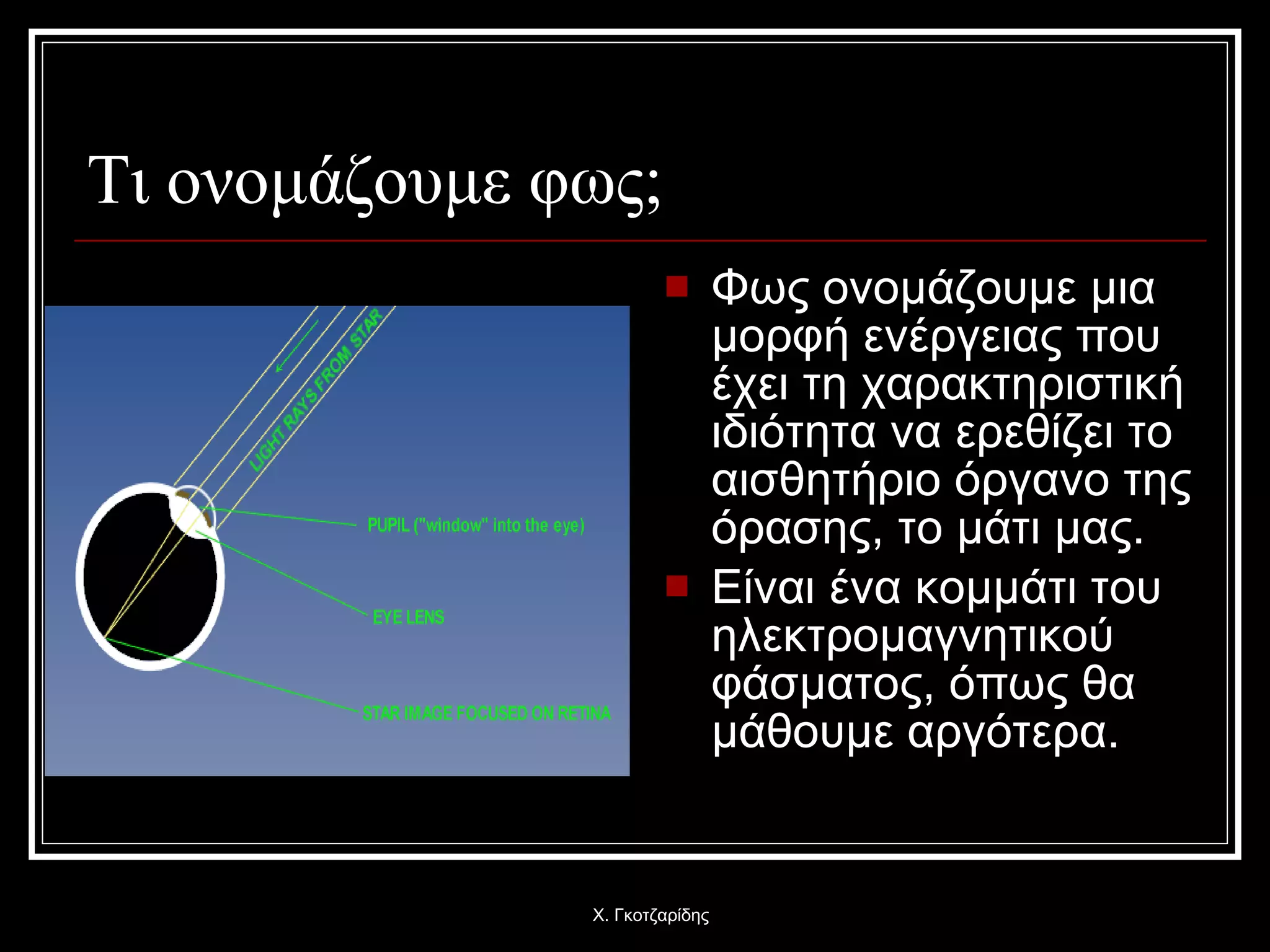 Τι ονομάζουμε φως; Φως ονομάζουμε μια μορφή ενέργειας που έχει τη χαρακτηριστική ιδιότητα να ερεθίζει το αισθητήριο όργανο της όρασης, το μάτι μας.  Είναι ένα κομμάτι του ηλεκτρομαγνητικού φάσματος, όπως θα μάθουμε αργότερα. Χ. Γκοτζαρίδης 