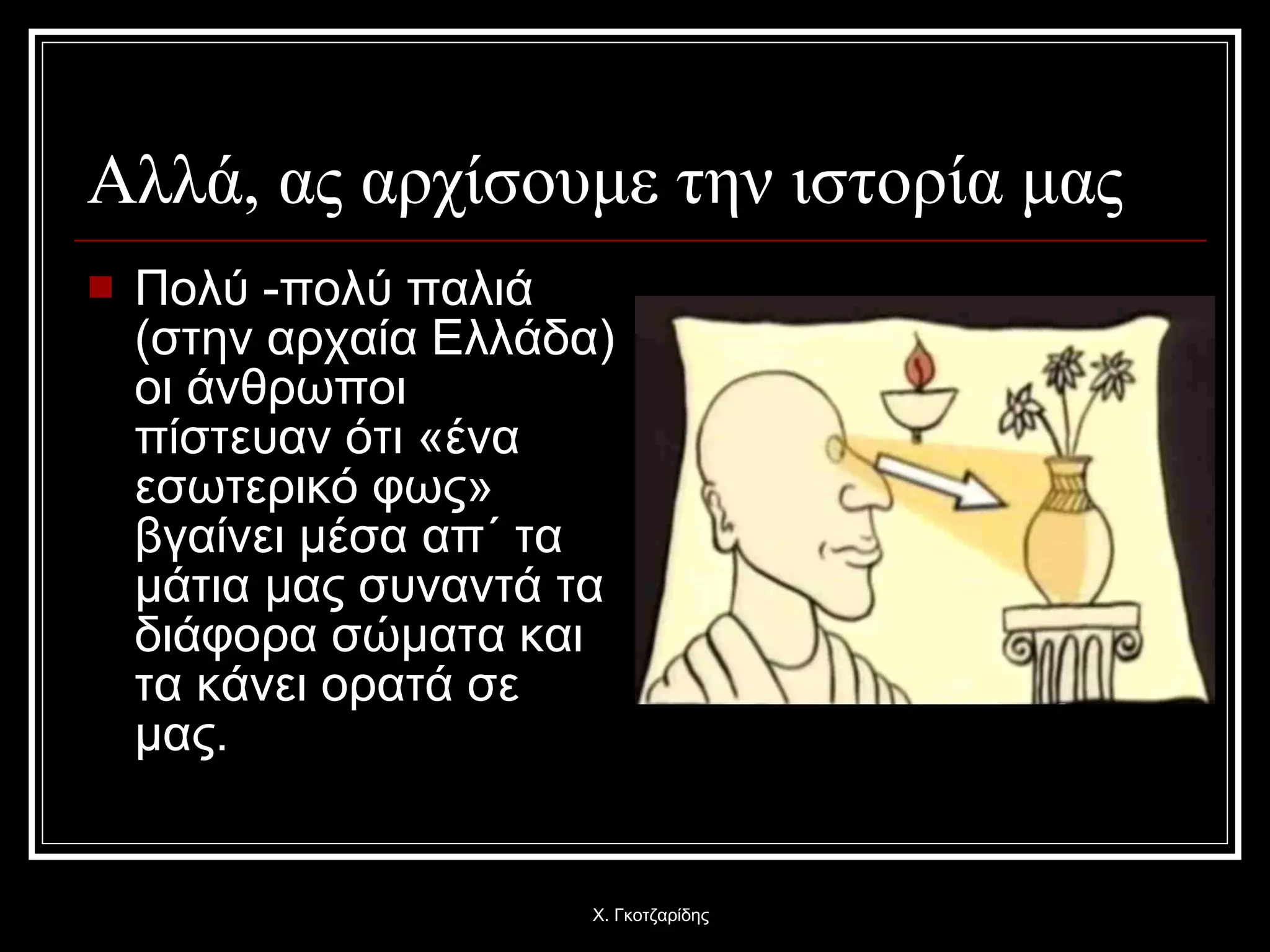 Αλλά, ας αρχίσουμε την ιστορία μας Πολύ -πολύ παλιά (στην αρχαία Ελλάδα) οι άνθρωποι πίστευαν ότι «ένα εσωτερικό φως» βγαίνει μέσα απ΄ τα μάτια μας συναντά τα διάφορα σώματα και τα κάνει ορατά σε μας.  Χ. Γκοτζαρίδης 