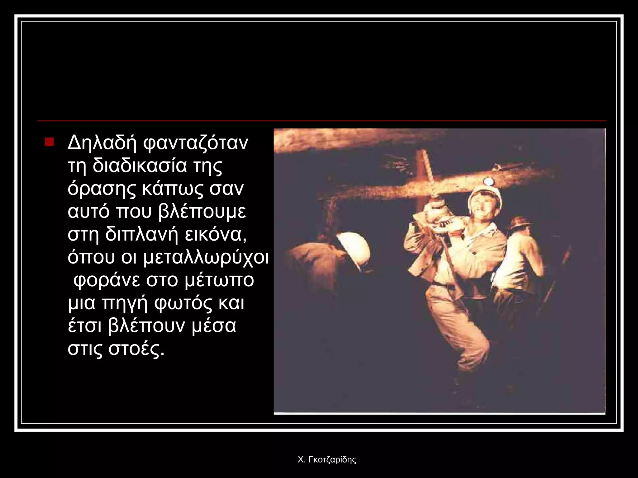 Δηλαδή φανταζόταν τη διαδικασία της όρασης κάπως σαν αυτό που βλέπουμε στη διπλανή εικόνα, όπου οι μεταλλωρύχοι  φοράνε στο μέτωπο μια πηγή φωτός και έτσι βλέπουν μέσα στις στοές. Χ. Γκοτζαρίδης 