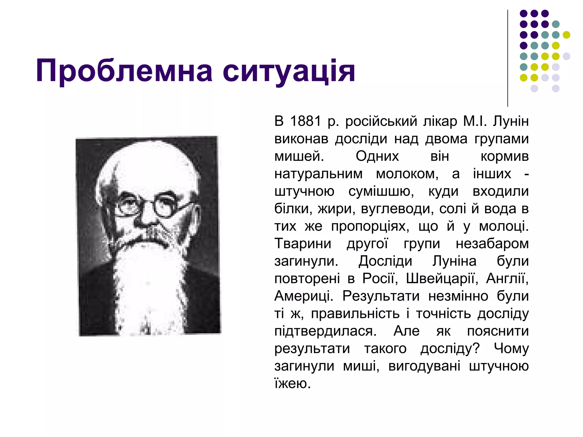 Проблемна ситуація В 1881 р. російський лікар М.І. Лунін виконав досліди над двома групами мишей. Одних він кормив натуральним молоком, а інших - штучною сумішшю, куди входили білки, жири, вуглеводи, солі й вода в тих же пропорціях, що й у молоці. Тварини другої групи незабаром загинули. Досліди Луніна були повторені в Росії, Швейцарії, Англії, Америці. Результати незмінно були ті ж, правильність і точність досліду підтвердилася. Але як пояснити результати такого досліду? Чому загинули миші, вигодувані штучною їжею.  